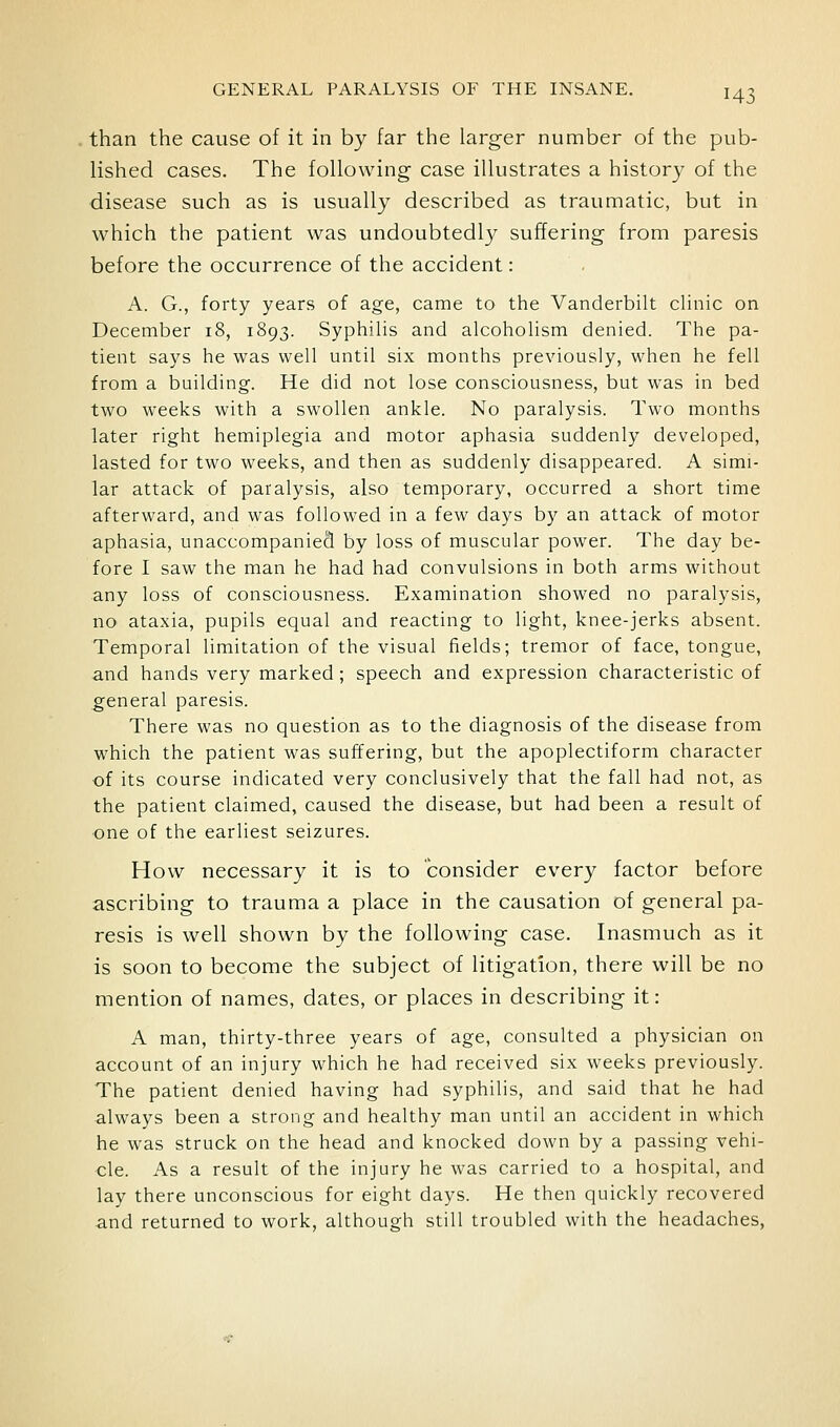 than the cause of it in by far the larger number of the pub- lished cases. The following case illustrates a history of the disease such as is usually described as traumatic, but in which the patient was undoubtedly suffering from paresis before the occurrence of the accident: A. G., forty years of age, came to the Vanderbilt clinic on December 18, 1893. Syphilis and alcoholism denied. The pa- tient says he was well until six months previously, when he fell from a building. He did not lose consciousness, but was in bed two weeks with a swollen ankle. No paralysis. Two months later right hemiplegia and motor aphasia suddenly developed, lasted for two weeks, and then as suddenly disappeared. A simi- lar attack of paralysis, also temporary, occurred a short time afterward, and was followed in a few days by an attack of motor aphasia, unaccompanied by loss of muscular power. The day be- fore I saw the man he had had convulsions in both arms without any loss of consciousness. Examination showed no paralysis, no ataxia, pupils equal and reacting to light, knee-jerks absent. Temporal limitation of the visual fields; tremor of face, tongue, and hands very marked ; speech and expression characteristic of general paresis. There was no question as to the diagnosis of the disease from which the patient was suffering, but the apoplectiform character of its course indicated very conclusively that the fall had not, as the patient claimed, caused the disease, but had been a result of one of the earliest seizures. How necessary it is to consider every factor before ascribing to trauma a place in the causation of general pa- resis is well shown by the following case. Inasmuch as it is soon to become the subject of litigation, there will be no mention of names, dates, or places in describing it: A man, thirty-three years of age, consulted a physician on account of an injury which he had received six weeks previously. The patient denied having had syphilis, and said that he had always been a strong and healthy man until an accident in which he was struck on the head and knocked down by a passing vehi- cle. As a result of the injury he was carried to a hospital, and lay there unconscious for eight days. He then quickly recovered and returned to work, although still troubled with the headaches.