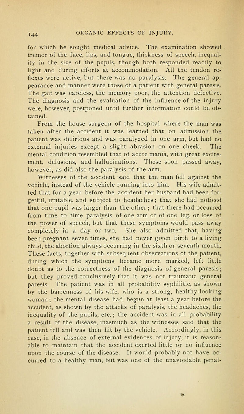 for which he sought medical advice. The examination showed tremor of the face, lips, and tongue, thickness of speech, inequal- ity in the size of the pupils, though both responded readily to light and during efforts at accommodation. All the tendon re- flexes were active, but there was no paralysis. The general ap- pearance and manner were those of a patient with general paresis. The gait was careless, the memory poor, the attention defective. The diagnosis and the evaluation of the influence of the injury were, however, postponed until further information could be ob- tained. From the house surgeon of the hospital where the man was taken after the accident it was learned that on admission the patient was delirious and was paralyzed in one arm, but had no external injuries except a slight abrasion on one cheek. The mental condition resembled that of acute mania, with great excite- ment, delusions, and hallucinations. These soon passed away, however, as did also the paralysis of the arm. Witnesses of the accident said that the man fell against the vehicle, instead of the vehicle running into him. His wife admit- ted that for a year before the accident her husband had been for- getful, irritable, and subject to headaches; that she had noticed that one pupil was larger than the other; that there had occurred from time to time paralysis of one arm or of one leg, or loss of the power of speech, but that these symptoms would pass away completely in a day or two. She also admitted that, having been pregnant seven times, she had never given birth to a living child, the abortion always occurring in the sixth or seventh month. These facts, together with subsequent observations of the patient, during which the symptoms became more marked, left little doubt as to the correctness of the diagnosis of general paresis; but they proved conclusively that it was not traumatic general paresis. The patient was in all probability syphilitic, as shown by the barrenness of his wife, who is a strong, healthy-looking woman ; the mental disease had begun at least a year before the accident, as shown by the attacks of paralysis, the headaches, the inequality of the pupils, etc.; the accident was in all probability a result of the disease, inasmuch as the witnesses said that the patient fell and was then hit by the vehicle. Accordingly, in this case, in the absence of external evidences of injury, it is reason- able to maintain that the accident exerted little or no influence upon the course of the disease. It would probably not have oc- curred to a healthy man, but was one of the unavoidable penal-