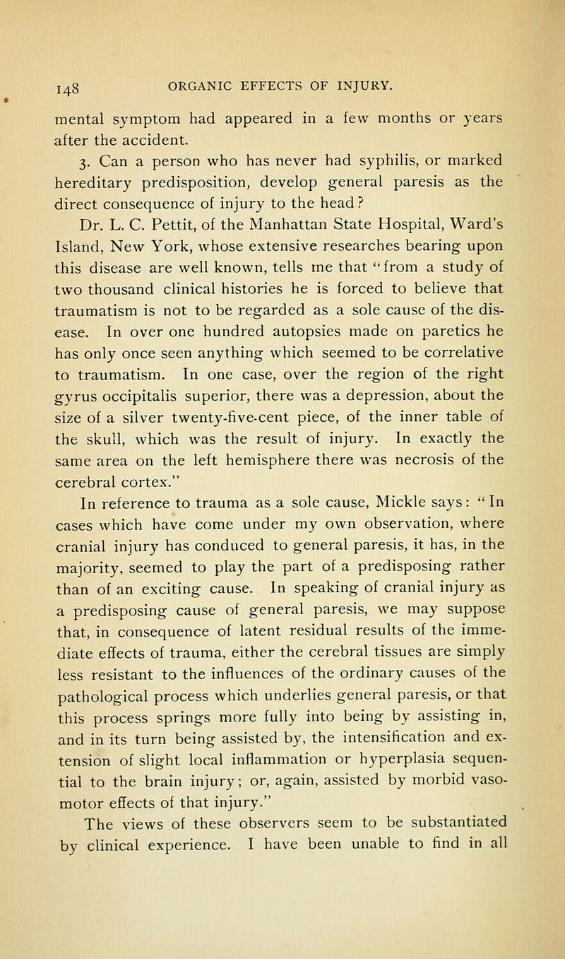 mental symptom had appeared in a few months or years after the accident. 3. Can a person who has never had syphilis, or marked hereditary predisposition, develop general paresis as the direct consequence of injury to the head ? Dr. L. C. Pettit, of the Manhattan State Hospital, Ward's Island, New York, whose extensive researches bearing upon this disease are well known, tells me that from a study of two thousand clinical histories he is forced to believe that traumatism is not to be regarded as a sole cause of the dis- ease. In over one hundred autopsies made on paretics he has only once seen anything which seemed to be correlative to traumatism. In one case, over the region of the right gyrus occipitalis superior, there was a depression, about the size of a silver twenty-five-cent piece, of the inner table of the skull, which was the result of injury. In exactly the same area on the left hemisphere there was necrosis of the cerebral cortex. In reference to trauma as a sole cause, Mickle says:  In cases which have come under my own observation, where cranial injury has conduced to general paresis, it has, in the majority, seemed to play the part of a predisposing rather than of an exciting cause. In speaking of cranial injury as a predisposing cause of general paresis, we may suppose that, in consequence of latent residual results of the imme- diate effects of trauma, either the cerebral tissues are simply less resistant to the influences of the ordinary causes of the pathological process which underlies general paresis, or that this process springs more fully into being by assisting in, and in its turn being assisted by, the intensification and ex- tension of slight local inflammation or hyperplasia sequen- tial to the brain injury; or, again, assisted by morbid vaso- motor effects of that injury. The views of these observers seem to be substantiated by clinical experience. I have been unable to find in all