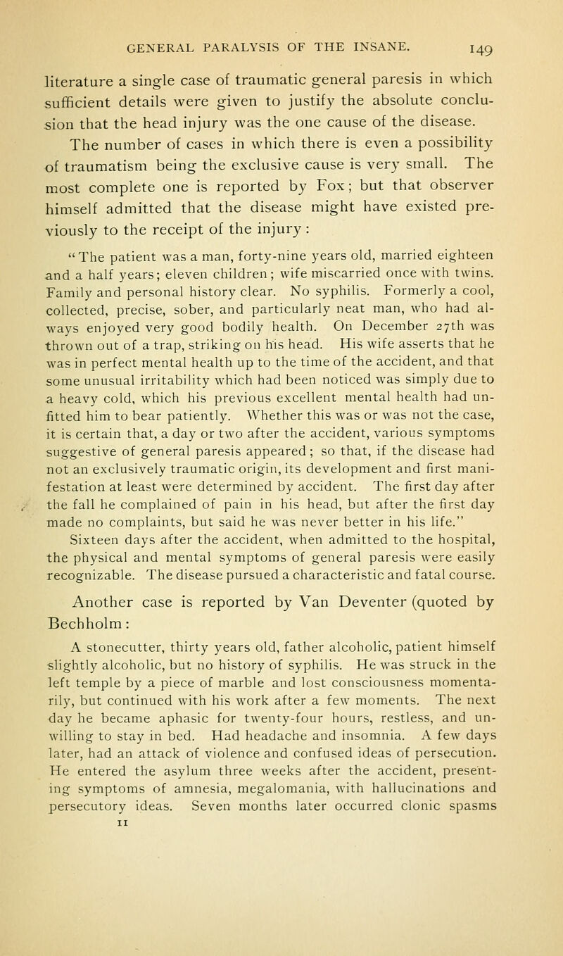 literature a single case of traumatic general paresis in which sufficient details were given to justify the absolute conclu- sion that the head injury was the one cause of the disease. The number of cases in which there is even a possibility of traumatism being the exclusive cause is very small. The most complete one is reported by Fox; but that observer himself admitted that the disease might have existed pre- viously to the receipt of the injury : The patient was a man, forty-nine years old, married eighteen and a half years; eleven children; wife miscarried once with twins. Family and personal history clear. No syphilis. Formerly a cool, collected, precise, sober, and particularly neat man, who had al- ways enjoyed very good bodily health. On December 27th was thrown out of a trap, striking on h'is head. His wife asserts that he was in perfect mental health up to the time of the accident, and that some unusual irritability which had been noticed was simply due to a heavy cold, which his previous excellent mental health had un- fitted him to bear patiently. Whether this was or was not the case, it is certain that, a day or two after the accident, various symptoms suggestive of general paresis appeared; so that, if the disease had not an exclusively traumatic origin, its development and first mani- festation at least were determined by accident. The first day after the fall he complained of pain in his head, but after the first day made no complaints, but said he was never better in his life. Sixteen days after the accident, when admitted to the hospital, the physical and mental symptoms of general paresis were easily recognizable. The disease pursued a characteristic and fatal course. Another case is reported by Van Deventer (quoted by Bechholm: A stonecutter, thirty years old, father alcoholic, patient himself slightly alcoholic, but no history of syphilis. He was struck in the left temple by a piece of marble and lost consciousness momenta- rily, but continued with his work after a few moments. The next day he became aphasic for twenty-four hours, restless, and un- willing to stay in bed. Had headache and insomnia. A few days later, had an attack of violence and confused ideas of persecution. He entered the asylum three weeks after the accident, present- ing symptoms of amnesia, megalomania, with hallucinations and persecutory ideas. Seven months later occurred clonic spasms II