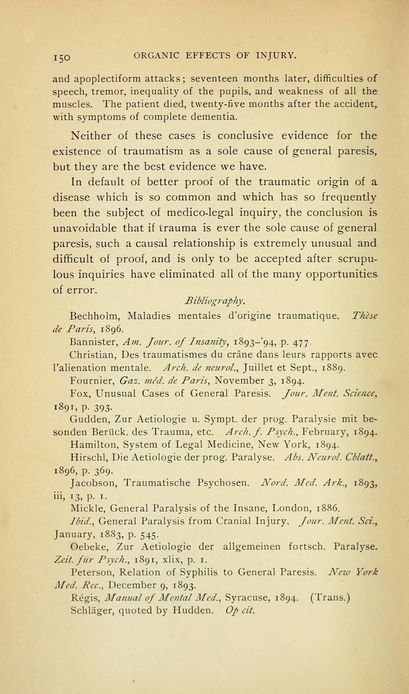 and apoplectiform attacks; seventeen months later, difficulties of speech, tremor, inequality of the pupils, and weakness of all the muscles. The patient died, twenty-five months after the accident^ with symptoms of complete dementia. Neither of these cases is conclusive evidence for the existence of traumatism as a sole cause of general paresis, but they are the best evidence we have. In default of better proof of the traumatic origin of a disease which is so common and which has so frequently been the subject of medico-legal inquiry, the conclusion is unavoidable that if trauma is ever the sole cause of general paresis, such a causal relationship is extremely unusual and difficult of proof, and is only to be accepted after scrupu- lous inquiries have eliminated all of the many opportunities of error. Bibliography. Bechholm, Maladies mentales d'origine traumatique. These de Paris, 1896. Bannister, Am. Jour, of Itisanity, i893-'94, p. 477. Christian, Des traumatismes du crane dans leurs rapports avec I'alienation mentale. Arch, de neuroL, Juillet et Sept., 1889. Fournier, Gaz. nie'd. de Paris, November 3, 1894. Fox, Unusual Cases of General Paresis. Jour. Ment. Science, 1891, p. 393. Gudden, Zur Aetiologie u. Sympt. der prog. Paralysie mit be- sonden Beriick. des Trauma, etc. Arch. f. Psych., February, 1894. Hamilton, System of Legal Medicine, New York, 1894. Hirschl, Die Aetiologie der prog. Paralyse. Abs. Neurol. Cblatt.y 1896, p. 369. Jacobson, Traumatische Psychosen. Nord. Med. Ark., 1893, iii, 13, p. I. Mickle, General Paralysis of the Insane, London, 1886. Ibid., General Paralysis from Cranial Injury. Jour. Ment. Sci.^ January, 1883, p. 545. Oebeke, Zur Aetiologie der allgemeinen fortsch. Paralyse. Zeit. fiir Psych., 1891, xlix, p. i. Peterson, Relation of Syphilis to General Paresis. New York Med. Pec, December 9, 1893. Regis, Manual of Mental Med., Syracuse, 1894. (Trans.) Schlager, quoted by Hudden. Op cit.