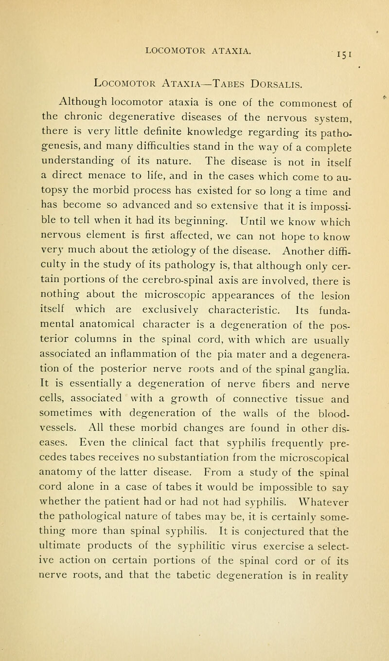 LOCOMOTOR ATAXIA. jci Locomotor Ataxia—Tabes Dorsalis. Although locomotor ataxia is one of the commonest of the chronic degenerative diseases of the nervous system, there is very little definite knowledge regarding its patho- genesis, and many difficulties stand in the way of a complete understanding of its nature. The disease is not in itself a direct menace to life, and in the cases which come to au- topsy the morbid process has existed for so long a time and has become so advanced and so extensive that it is impossi- ble to tell when it had its beginning. Until we know which nervous element is first affected, we can not hope to know very much about the etiology of the disease. Another diffi- culty in the study of its pathology is, that although only cer- tain portions of the cerebro-spinal axis are involved, there is nothing about the microscopic appearances of the lesion itself which are exclusively characteristic. Its funda- mental anatomical character is a degeneration of the pos- terior columns in the spinal cord, with which are usually associated an inflammation of the pia mater and a degenera- tion of the posterior nerve roots and of the spinal ganglia. It is essentially a degeneration of nerve fibers and nerve cells, associated with a growth of connective tissue and sometimes with degeneration of the walls of the blood- vessels. All these morbid changes are found in other dis- eases. Even the clinical fact that syphilis frequently pre- cedes tabes receives no substantiation from the microscopical anatomy of the latter disease. From a study of the spinal cord alone in a case of tabes it would be impossible to say whether the patient had or had not had syphilis. Whatever the pathological nature of tabes may be, it is certainly some- thing more than spinal syphilis. It is conjectured that the ultimate products of the syphilitic virus exercise a select- ive action on certain portions of the spinal cord or of its nerve roots, and that the tabetic degeneration is in reality