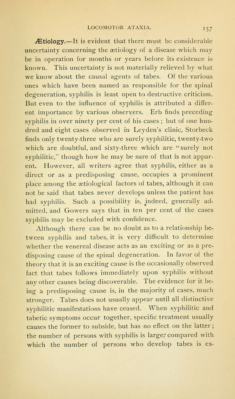 iEtiology.—It is evident that there must be considerable uncertainty concerning the aetiology of a disease which may be in operation for months or years before its existence is known. This uncertainty is not materially relieved b}^ what we know about the causal agents of tabes. Of the various ones which have been named as responsible for the spinal degeneration, syphilis is least open to destructive criticism. But even to the influence of syphilis is attributed a differ- ent importance by various observers. Erb finds preceding syphilis in over ninety per cent of his cases ; but of one hun- dred and eight cases observed in Leyden's clinic, Storbeck finds only twenty-three who are surely syphilitic, twenty-two which are doubtful, and sixty-three which are  surely not syphilitic, though how he may be sure of that is not appar- ent. However, all writers agree that syphilis, either as a direct or as a predisposing cause, occupies a prominent place among the setiological factors of tabes, although it can not be said that tabes never develops unless the patient has had syphilis. Such a possibility is, mdeed, generally ad- mitted, and Gowers says that in ten per cent of the cases syphilis may be excluded with confidence. Although there can be no doubt as to a relationship be- tween syphilis and tabes, it is very difficult to determine whether the venereal disease acts as an exciting or as a pre- disposing cause of the spinal degeneration. In favor of the theory that it is an exciting cause is the occasionally observed fact that tabes follows immediately upon syphilis without any other causes being discoverable. The evidence for it be- ing a predisposing cause is, in the majority of cases, much stronger. Tabes does not usually appear until all distinctive syphilitic manifestations have ceased. When syphilitic and tabetic symptoms occur together, specific treatment usually causes the former to subside, but has no effect on the latter; the number of persons with syphilis is large,'compared with which the number of persons who develop tabes is ex-