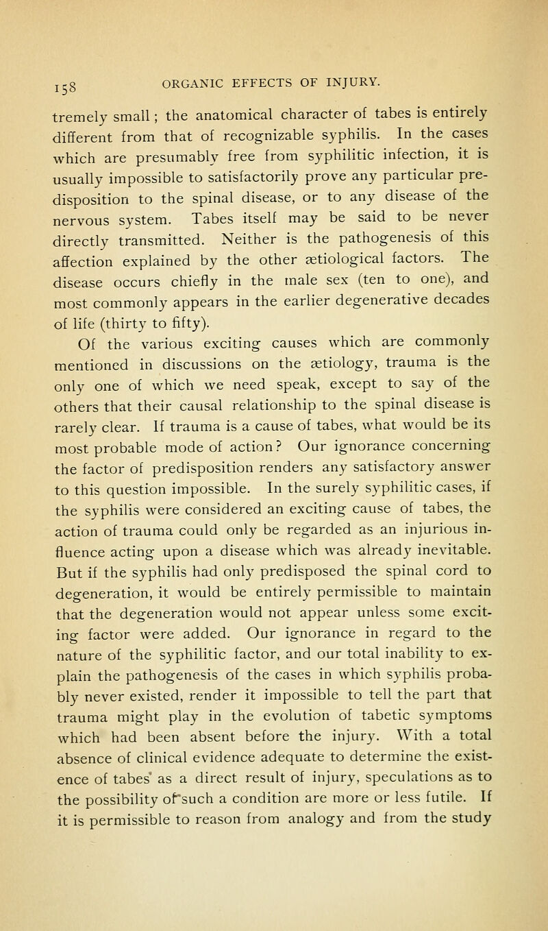 tremely small; the anatomical character of tabes is entirely different from that of recognizable syphilis. In the cases which are presumably free from syphilitic infection, it is usually impossible to satisfactorily prove any particular pre- disposition to the spinal disease, or to any disease of the nervous system. Tabes itself may be said to be never directly transmitted. Neither is the pathogenesis of this affection explained by the other aetiological factors. The disease occurs chiefiy in the male sex (ten to one), and most commonly appears in the earlier degenerative decades of life (thirty to fifty). Of the various exciting causes which are commonly mentioned in discussions on the etiology, trauma is the only one of which we need speak, except to say of the others that their causal relationship to the spinal disease is rarely clear. If trauma is a cause of tabes, what would be its most probable mode of action? Our ignorance concerning the factor of predisposition renders any satisfactory answer to this question impossible. In the surely syphilitic cases, if the syphilis were considered an exciting cause of tabes, the action of trauma could only be regarded as an injurious in- fluence acting upon a disease which was already inevitable. But if the syphilis had only predisposed the spinal cord to degeneration, it would be entirely permissible to maintain that the degeneration would not appear unless some excit- ing factor were added. Our ignorance in regard to the nature of the syphilitic factor, and our total inability to ex- plain the pathogenesis of the cases in which syphilis proba- bly never existed, render it impossible to tell the part that trauma might play in the evolution of tabetic symptoms which had been absent before the injury. With a total absence of clinical evidence adequate to determine the exist- ence of tabes' as a direct result of injury, speculations as to the possibility of'such a condition are more or less futile. If it is permissible to reason from analogy and from the study