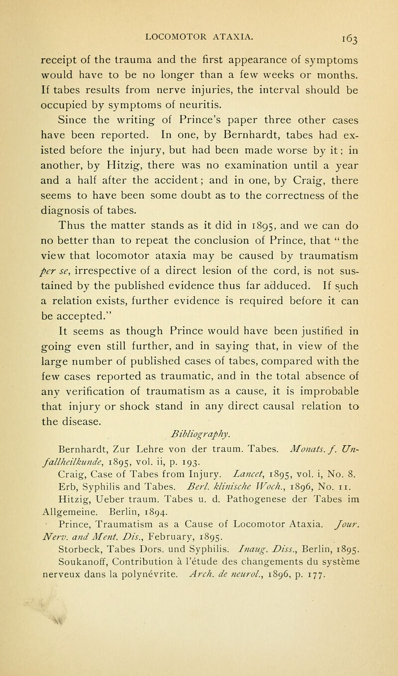 receipt of the trauma and the first appearance of symptoms would have to be no longer than a few weeks or months. If tabes results from nerve injuries, the interval should be occupied by symptoms of neuritis. Since the writing of Prince's paper three other cases have been reported. In one, by Bernhardt, tabes had ex- isted before the injury, but had been made worse by it; in another, by Hitzig, there was no examination until a year and a half after the accident; and in one, by Craig, there seems to have been some doubt as to the correctness of the diagnosis of tabes. Thus the matter stands as it did in 1895, and we can do no better than to repeat the conclusion of Prince, that  the view that locomotor ataxia may be caused by traumatism per se, irrespective of a direct lesion of the cord, is not sus- tained by the published evidence thus far adduced. If such a relation exists, further evidence is required before it can be accepted. It seems as though Prince would have been justified in going even still further, and in saying that, in view of the large number of published cases of tabes, compared with the few cases reported as traumatic, and in the total absence of any verification of traumatism as a cause, it is improbable that injury or shock stand in any direct causal relation to the disease. Bibliography. Bernhardt, Zur Lehre von der traum. Tabes. Monats.f. Un- fallheilkunde, 1895, vol. ii, p. 193. Craig, Case of Tabes from Injury. Lancet, 1895, vol. i. No. 8. Erb, Syphilis and Tabes. Berl. klinische Woch., 1896, No. 11. Hitzig, Ueber traum. Tabes u. d. Pathogenese der Tabes im Allgemeine. Berlin, 1894. ■ Prince, Traumatism as a Cause of Locomotor Ataxia. Jour. Nerv. and Mejit. Dis., February, 1895. Storbeck, Tabes Dors, und Syphilis. Inaug. Diss., Berlin, 1895. Soukanoff, Contribution a I'etude des changements du systeme nerveux dans la polynevrite. Arch, de neuroL, 1896, p. 177. A^