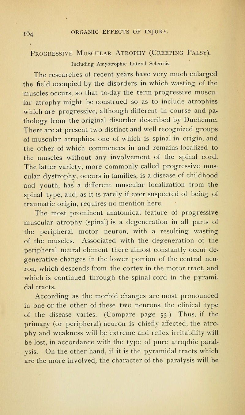 Progressive Muscular Atrophy (Creeping Palsy). Including Amyotrophic Lateral Sclerosis. The researches of recent years have very much enlarged the field occupied by the disorders in which wasting of the muscles occurs, so that to-day the term progressive muscu- lar atrophy might be construed so as to include atrophies which are progressive, although different in course and pa- thology from the original disorder described by Duchenne. There are at present two distinct and well-recognized groups of muscular atrophies, one of which is spinal in origin, and the other of which commences in and remains localized to the muscles without any involvement of the spinal cord. The latter variety, more commonly called progressive mus- cular dystrophy, occurs in families, is a disease of childhood and youth, has a different muscular localization from the spinal type, and, as it is rarely if ever suspected of being of traumatic origin, requires no mention here. The most prominent anatomical feature of progressive muscular atrophy (spinal) is a degeneration in all parts of the peripheral motor neuron, with a resulting wasting of the muscles. Associated with the degeneration of the peripheral neural element there almost constantly occur de- generative changes in the lower portion of the central neu- ron, which descends from the cortex in the motor tract, and which is continued through the spinal cord in the pyrami- dal tracts. According as the morbid changes are most pronounced in one or the other of these two neurons, the clinical type of the disease varies. (Compare page 55.) Thus, if the primary (or peripheral) neuron is chiefly affected, the atro- phy and weakness will be extreme and reflex irritability will be lost, in accordance with the type of pure atrophic paral- ysis. On the other hand, if it is the pyramidal tracts which are the more involved, the character of the paralysis will be