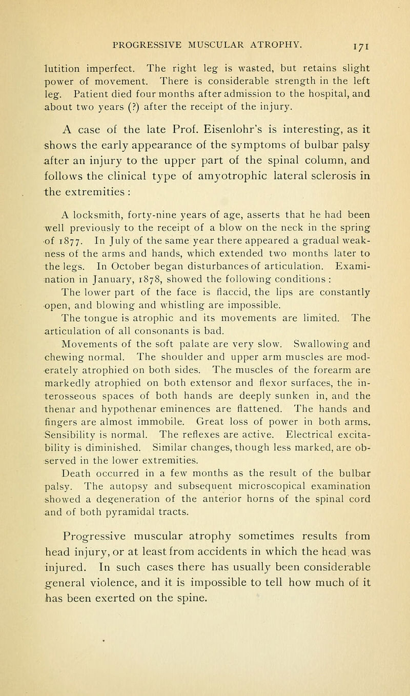 lutition imperfect. The right leg is wasted, but retains slight power of movement. There is considerable strength in the left leg. Patient died four months after admission to the hospital, and about two years (?) after the receipt of the injury. A case of the late Prof. Eisenlohr's is interesting, as it shows the early appearance of the symptoms of bulbar palsy after an injury to the upper part of the spinal column, and follows the clinical type of amyotrophic lateral sclerosis in the extremities : A locksmith, forty-nine years of age, asserts that he had been well previously to the receipt of a blow on the neck in the spring •of 1877. In July of the same year there appeared a gradual weak- ^ness of the arms and hands, which extended two months later to the legs. In October began disturbances of articulation. Exami- nation in January, 1878, showed the following conditions : The lower part of the face is flaccid, the lips are constantly •open, and blowing and whistling are impossible. The tongue is atrophic and its movements are limited. The articulation of all consonants is bad. Movements of the soft palate are very slow. Swallowing and chewing normal. The shoulder and upper arm muscles are mod- erately atrophied on both sides. The muscles of the forearm are markedly atrophied on both extensor and flexor surfaces, the in- terosseous spaces of both hands are deeply sunken in, and the thenar and hypothenar eminences are flattened. The hands and fingers are almost immobile. Great loss of power in both arms. Sensibility is normal. The reflexes are active. Electrical excita- bility is diminished. Similar changes, though less marked, are ob- •served in the lower extremities. Death occurred in a few months as the result of the bulbar palsy. The autopsy and subsequent microscopical examination showed a degeneration of the anterior horns of the spinal cord and of both pyramidal tracts. Progressive muscular atrophy sometimes results from head injury, or at least from accidents in which the head, was injured. In such cases there has usually been considerable general violence, and it is impossible to tell how much of it has been exerted on the spine.