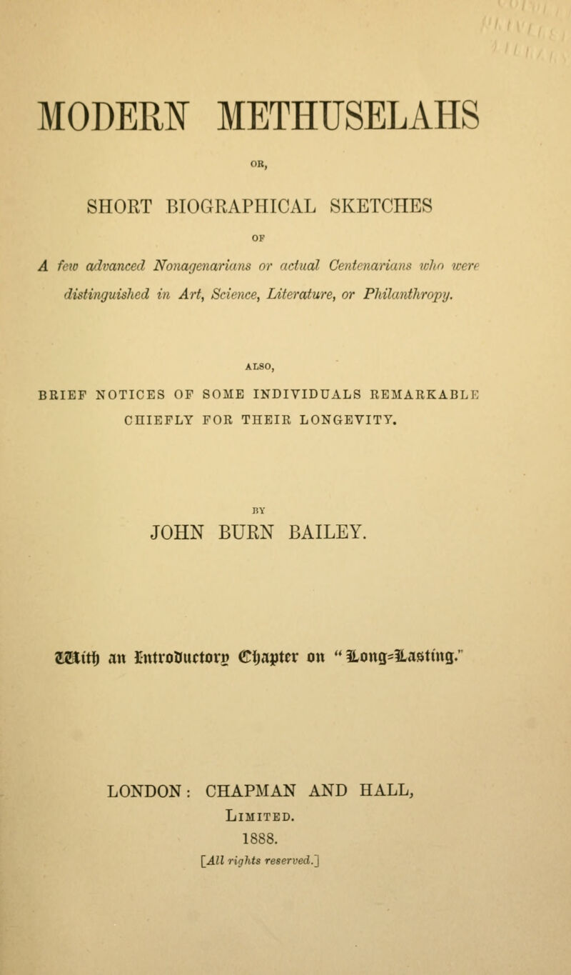 OB, SHORT BIOGRAPHICAL SKETCHES OF A few advanced Nonagenarians or actual Centenarians who were distinguished in Art, Science, Literature, or Philanthropy. ALSO, BRIEF NOTICES OF SOME INDIVIDUALS REMARKABLE CHIEFLY FOR THEIR LONGEVITY. JOHN BURN BAILEY. Waitij an imroDuctori? Eimttv on ** Hong^lLastuig. LONDON: CHAPMAN AND HALL, Limited. 1888. {^All rights reserved.']