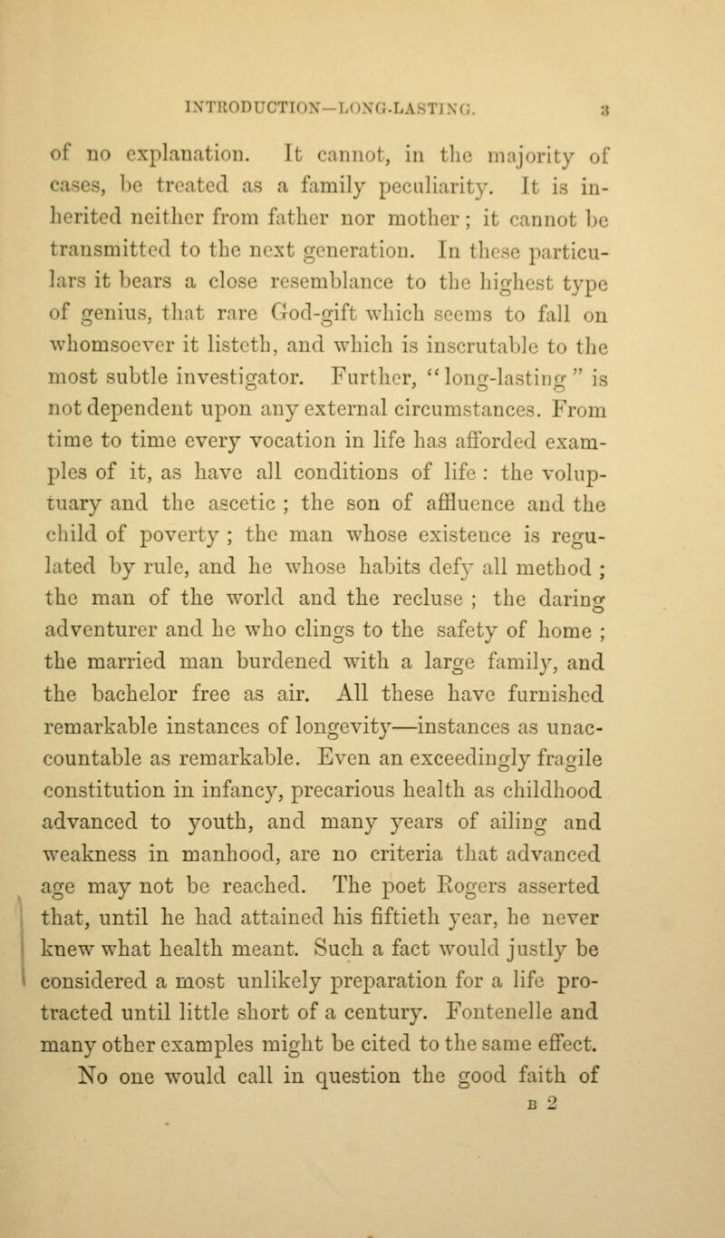 of no explanation. It cannot, in the majority of cases, be treated as a family peculiarity. It is in- herited neither from fiither nor mother; it cannot be transmitted to the next generation. In these particu- lars it bears a close resemblance to the highest type of genius, that rare God-gift which seems to fall on whomsoever it listcth, and which is inscrutable to the most subtle investig-ator. Further, lono--lastinfr  is not dependent upon any external circumstances. From time to time every vocation in life has afforded exam- ples of it, as have all conditions of life : the volup- tuary and the ascetic ; the son of affluence and the child of poverty ; the man whose existence is regu- lated by rule, and he whose habits def}' all method ; the man of the world and the recluse ; the darino- adventurer and he who clings to the safety of home ; the married man burdened with a large family, and the bachelor free as air. All these have furnished remarkable instances of longevity—instances as unac- countable as remarkable. Even an exceedingly fragile constitution in infanc}^ precarious health as childhood advanced to youth, and many years of ailing and weakness in manhood, are no criteria that advanced age may not be reached. The poet Eogers asserted that, until he had attained his fiftieth year, he never knew what health meant. Such a fact would justly be considered a most unlikely preparation for a life pro- tracted until little short of a century. Fontenelle and many other examples might be cited to the same effect. No one would call in question the good faith of B 2