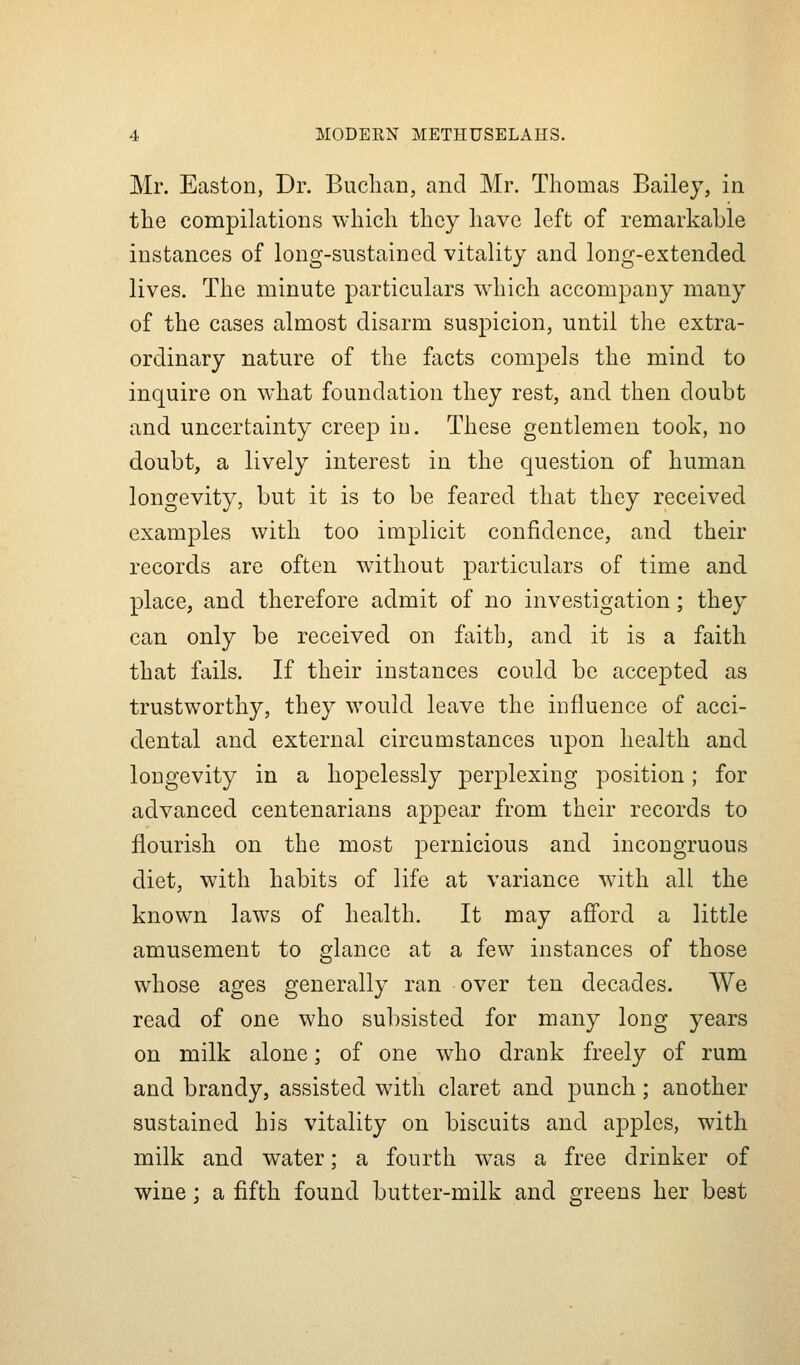 Mr. Easton, Dr. Buchan, and Mr. Thomas Bailey, in the compilations which they have left of remarkable instances of long-sustained vitality and long-extended lives. The minute particulars which accompany many of the cases almost disarm suspicion, until the extra- ordinary nature of the facts compels the mind to inquire on what foundation they rest, and then doubt and uncertainty creep iu. These gentlemen took, no doubt, a lively interest in the question of human longevity, but it is to be feared that they received examples with too implicit confidence, and their records are often without particulars of time and place, and therefore admit of no investigation; they can only be received on faith, and it is a faith that fails. If their instances could be accepted as trustworthy, they would leave the influence of acci- dental and external circumstances upon health and longevity in a hopelessly perplexing position; for advanced centenarians appear from their records to flourish on the most pernicious and incongruous diet, with habits of life at variance with all the known laws of health. It may afford a little amusement to glance at a few instances of those whose ages generally ran over ten decades. We read of one who subsisted for many long years on milk alone; of one who drank freely of rum and brandy, assisted with claret and punch; another sustained his vitality on biscuits and apples, with milk and water; a fourth w\as a free drinker of wine; a fifth found butter-milk and greens her best