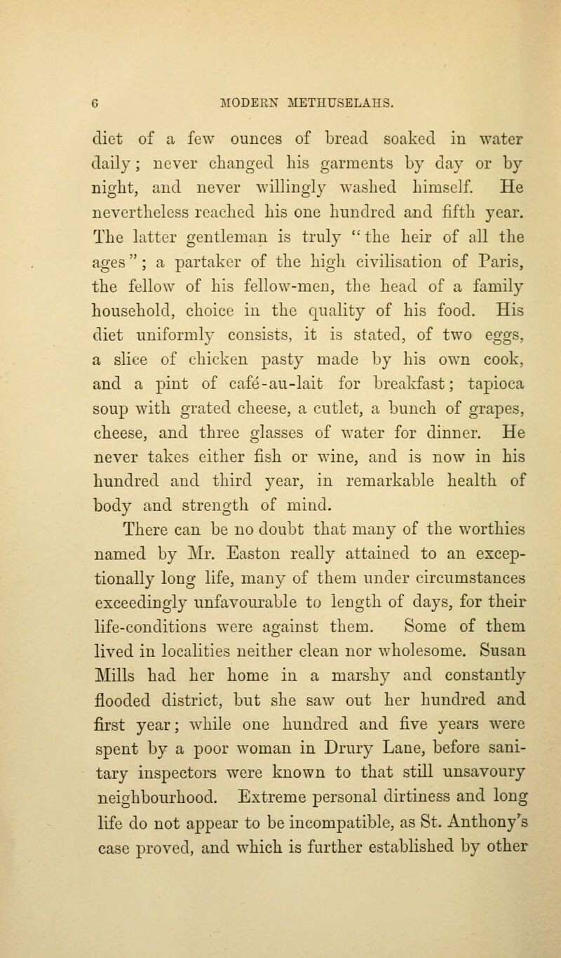 diet of a few ounces of bread soaked in water daily; never changed bis garments by day or by nigbt, and never willingly washed himself. He nevertheless reached his one hundred and fifth year. The latter gentleman is truly the heir of all the ages; a partaker of the high civilisation of Paris, the fellow of his fellow-men, the head of a family household, choice in the Cjuality of his food. His diet uniformly consists, it is stated, of two eggs, a slice of chicken pasty made by his own cook, and a pint of cafe-au-lait for breakfast; tapioca soup with grated cheese, a cutlet, a bunch of grapes, cheese, and three glasses of water for dinner. He never takes either fish or wine, and is now in his hundred and third year, in remarkable health of body and strength of mind. There can be no doubt that many of the v/orthies named by Mr. Easton really attained to an excep- tionally long life, many of them under circumstances exceedingly unfavourable to length of days, for their life-conditions were against them. Some of them lived in localities neither clean nor wholesome. Susan Mills had her home in a marshy and constantly flooded district, but she saw out her hundred and first year; while one hundred and five years w^ere spent by a poor woman in Drury Lane, before sani- tary inspectors were known to that still unsavoury neighbourhood. Extreme personal dirtiness and long life do not appear to be incompatible, as St. Anthony's case proved, and which is further established by other