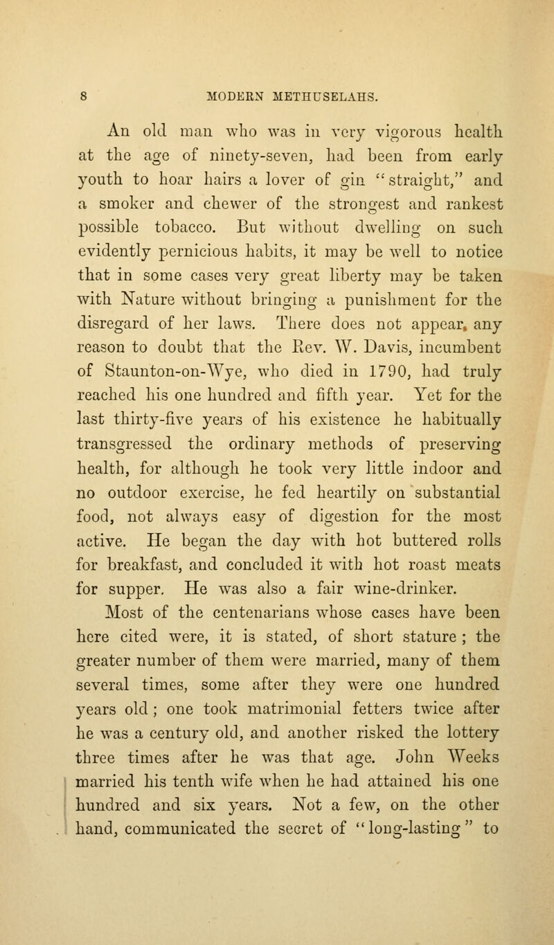 An old man who was in very vigorous health at the age of ninety-seven, had been from early youth to hoar hairs a lover of gin  straight, and a smoker and chewer of the strongest and rankest possible tobacco. But without dwelliug on such evidently pernicious habits, it may be well to notice that in some cases very great liberty may be taken with Nature without bringing a punishment for the disregard of her laws. There does not appear, any reason to doubt that the Rev. W. Davis, incumbent of Staunton-on-Wye, who died in 1790, had truly reached his one hundred and fifth year. Yet for the last thirty-five years of his existence he habitually transgressed the ordinary methods of preserving health, for although he took very little indoor and no outdoor exercise, he fed heartily on substantial food, not always easy of digestion for the most active. He began the day with hot buttered rolls for breakfast, and concluded it with hot roast meats for supper. He w^as also a fair wine-drinker. Most of the centenarians whose cases have been here cited were, it is stated, of short stature ; the greater number of them were married, many of them several times, some after they were one hundred years old ; one took matrimonial fetters twice after he was a century old, and another risked the lottery three times after he was that age. John Weeks married his tenth wife when he had attained his one hundred and six years. Not a few, on the other hand, communicated the secret of long-lasting to