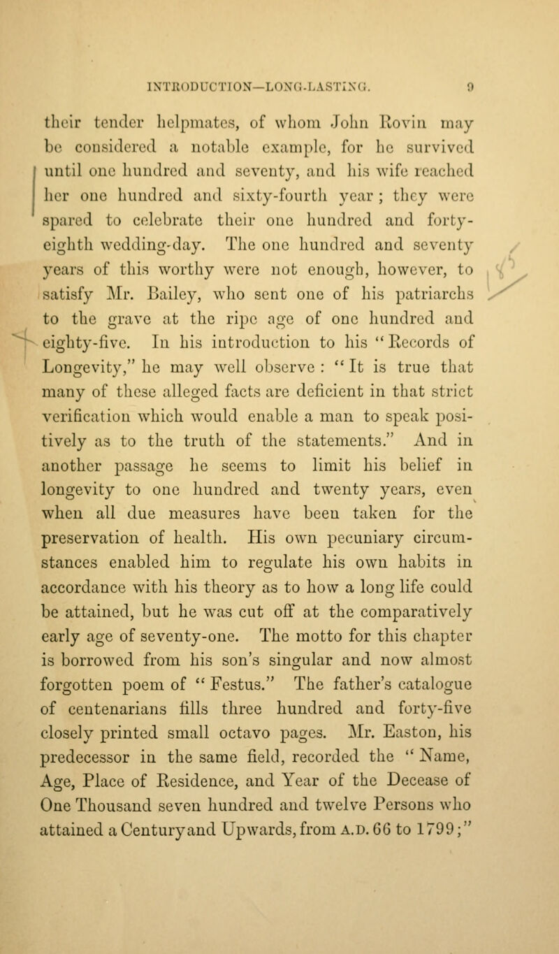 their tender helpmates, of whom John Rovin may- be considered a notable example, for he survived I until one hundred and seventy, and his wife reached her one hundred and sixty-fourth year ; they were spared to celebrate their one hundred and forty- eighth wedding-day. TJie one hundred and seventy years of this worthy were not enough, however, to , ^ ^ satisfy Mr. Bailey, who sent one of his patriarchs y^ to the grave at the ripe age of one hundred and r eighty-five. In his introduction to his Records of Longevity, he may well observe : It is true that many of these alleged facts are deficient in that strict verification which would enable a man to speak posi- tively as to the truth of the statements. And in another passage he seems to limit his belief in longevity to one hundred and twenty years, even when all due measures have been taken for the preservation of health. His own pecuniary circum- stances enabled him to regulate his own habits in accordance with his theory as to how a long life could be attained, but he w^as cut off at the comparatively early age of seventy-one. The motto for this chapter is borrowed from his son's singular and now almost forgotten poem of  Festus. The father's catalogue of centenarians tills three hundred and forty-five closely printed small octavo pages. Mr. Easton, his predecessor in the same field, recorded the  Name, Age, Place of Residence, and Year of the Decease of One Thousand seven hundred and twelve Persons who attained a Centuryand Upwards, from a.d. ^^ to 1799;