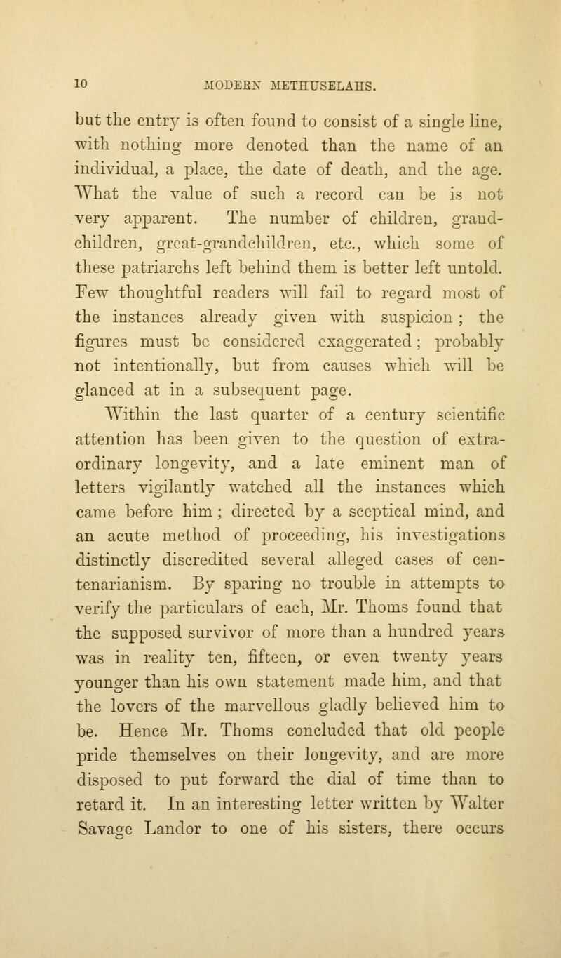 but tlie entry is often found to consist of a single line, with nothing more denoted than the name of an individual, a place, the date of death, and the age. What the value of such a record can be is not very apparent. The number of children, grand- children, great-grandchildren, etc., which some of these patriarchs left behind them is better left untold. Few thouo-htful readers will fail to recrard most of the instances already given with suspicion; the figures must be considered exaggerated; probably not intentionally, but from causes which will be glanced at in a subsequent page. AYithin the last quarter of a century scientific attention has been given to the question of extra- ordinary longevity, and a late eminent man of letters vigilantly watched all the instances which came before him; directed by a sceptical mind, and an acute method of proceeding, his investigations distinctly discredited several alleged cases of cen- tenarianism. By sparing no trouble in attempts to verify the particulars of each, Mr. Thorns found that the supposed survivor of more than a hundred years was in reality ten, fifteen, or even twenty years younger than his own statement made him, and that the lovers of the marvellous gladly believed him to be. Hence Mr. Thoms concluded that old people pride themselves on their longevity, and are more disposed to put forward the dial of time than to retard it. In an interesting letter written by Walter Savage Landor to one of his sisters, there occurs