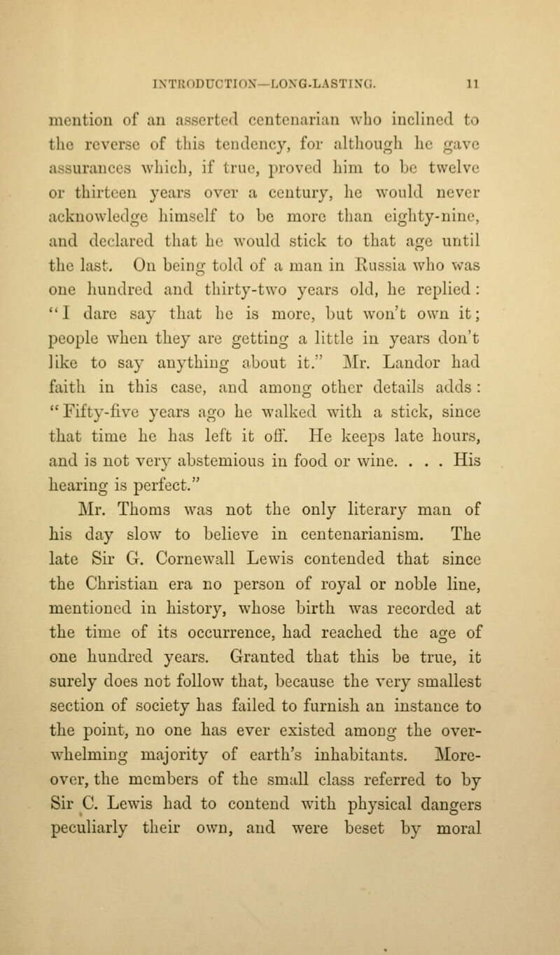mention of an asserted centenarian who inclined to the reverse of this tendency, for although he gave assurances which, if true, proved him to be twelve or thirteen years over a century, he would never acknowledge himself to be more than eighty-nine, and declared that he would stick to that age until the last. On beinc; told of a man in Kussia who was one hundred and thirty-two years old, he replied : I dare say that he is more, but won't own it; people when they are getting a little in years don't like to say anything about it. Mr. Landor had faith in this case, and among other details adds: Fifty-five years ago he walked with a stick, since that time he has left it ofi. He keeps late hours, and is not very abstemious in food or wine. . . . His hearing is perfect. Mr. Thorns was not the only literary man of his day slow to believe in centenarianism. The late Sir G. Cornewall Lewis contended that since the Christian era no person of royal or noble line, mentioned in history, whose birth was recorded at the time of its occurrence, had reached the age of one hundred years. Granted that this be true, it surely does not follow that, because the very smallest section of society has failed to furnish an instance to the point, no one has ever existed among the over- whelming majority of earth's inhabitants. More- over, the members of the small class referred to by Sir C. Lewis had to contend with physical dangers peculiarly their own, and were beset by moral
