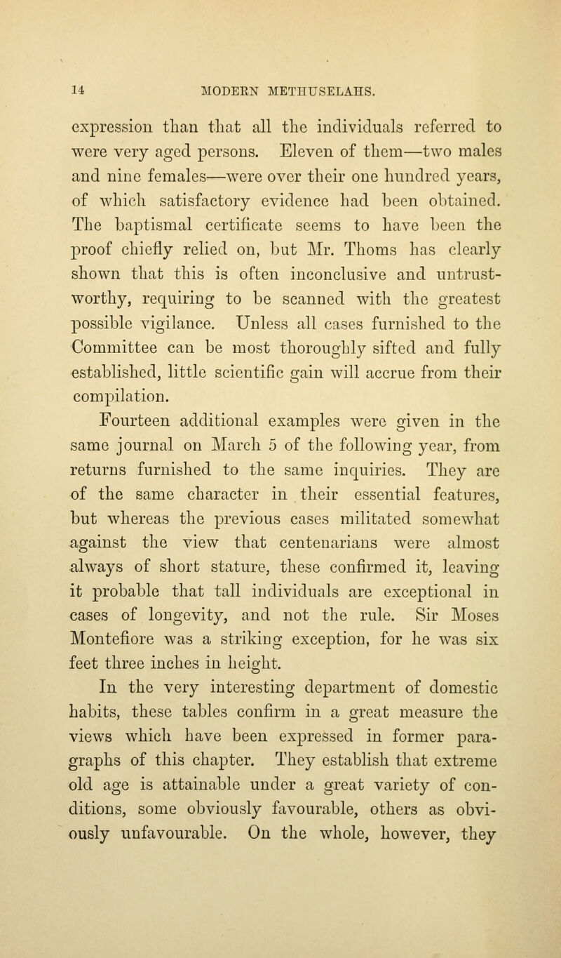 expression than that all the individuals referred to were very aged persons. Eleven of them—two males and nine females—were over their one hundred years, of which satisfactory evidence had been obtained. The baptismal certificate seems to have been the proof chiefly relied on, but Mr. Thoms has clearly shown that this is often inconclusive and untrust- worthy, requiring to be scanned with the greatest possible vigilance. Unless all cases furnished to the Committee can be most thoroughly sifted and fully established, little scientific gain will accrue from their compilation. Fourteen additional examples were given in the same journal on March 5 of the following year, from returns furnished to the same inquiries. They are of the same character in their essential features, but whereas the previous cases militated somewhat a,gainst the view that centenarians were almost always of short stature, these confirmed it, leaving it probable that tall individuals are exceptional in cases of longevity, and not the rule. Sir Moses Montefiore was a striking exception, for he was six feet three inches in heio^ht. In the very interesting department of domestic habits, these tables confirm in a great measure the views which have been expressed in former para- graphs of this chapter. They establish that extreme old age is attainable under a great variety of con- ditions, some obviously favourable, others as obvi- ously unfavourable. On the whole, however, they