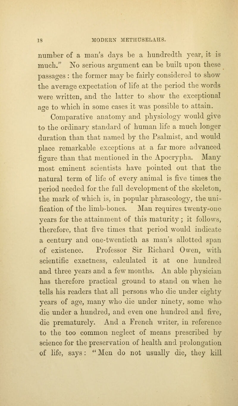 number of a man's days be a hundredth year, it is much. No serious argument can be built upon these passages : the former may be fairly considered to show the average expectation of life at the period the words were written, and the latter to show the exceptional age to which in some cases it was possible to attain. Comparative anatomy and physiology would give to the ordinary standard of human life a much longer duration than that named by the Psalmist, and would place remarkable exceptions at a far more advanced figure than that mentioned in the Apocrypha. Many most eminent scientists have pointed out that the natural term of life of every animal is five times the period needed for the full development of the skeleton, the mark of which is, in popular phraseology, the uni- fication of the limb-bones. Man requires twenty-one years for the attainment of this maturity ; it follows, therefore, that five times that period would indicate a century and one-twentieth as man's allotted span of existence. Professor Sir Eichard Owen, with scientific exactness, calculated it at one hundred and three years and a few months. An able physician has therefore practical ground to stand on when he tells his readers that all persons who die under eighty years of age, many who die under ninety, some who die under a hundred, and even one hundred and five, die prematurely. And a French writer, in reference to the too common neglect of means prescribed by science for the preservation of health and prolongation of life, says:  Men do not usually die, they kill