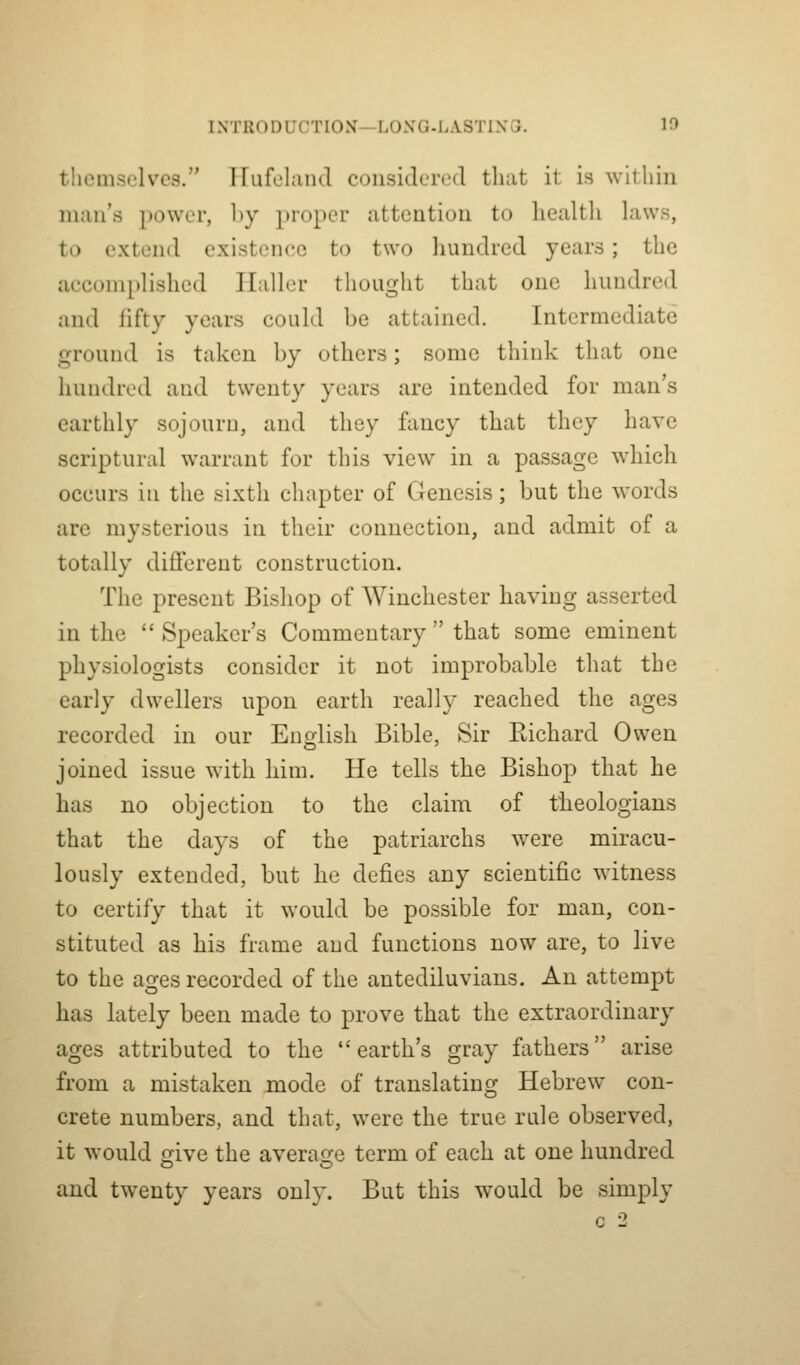 tliemsclves. ITufelaiul considered that it is within man's power, by proper attention to health laws, to extend existence to two hundred years; the accomplished Haller thought that one hundred and fifty years could be attained. Intermediate ground is taken by others; some think that one hundred and twenty years are intended for man's earthly sojourn, and they fancy that they have scriptural warrant for this view in a passage which occurs in the sixth chapter of Genesis; but the words are mysterious in their connection, and admit of a totally different construction. The present Bishop of Winchester having asserted in the  Speaker's Commentary  that some eminent physiologists consider it not improbable that the early dwellers upon earth really reached the ages recorded in our English Bible, Sir Kichard Owen joined issue with him. He tells the Bishop that he has no objection to the claim of theologians that the days of the patriarchs were miracu- lously extended, but he defies any scientific witness to certify that it would be possible for man, con- stituted as his frame and functions now are, to live to the ages recorded of the antediluvians. An attempt has lately been made to prove that the extraordinary ages attributed to the earth's gray fathers arise from a mistaken mode of translatinsj Hebrew con- Crete numbers, and that, were the true rule observed, it would crive the averag^e term of each at one hundred and twenty years only. But this would be simply c 2