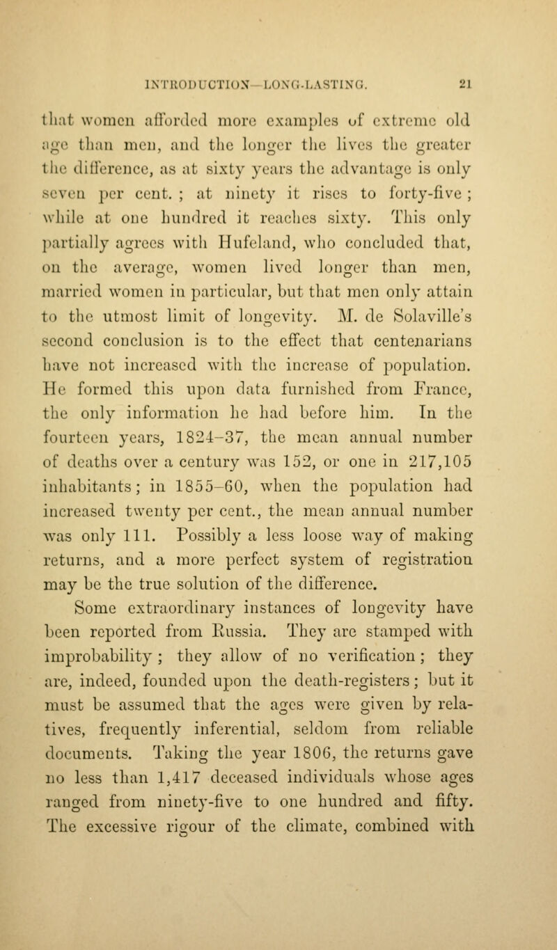 tliat women afforded more examples of extreme old age than men, and the longer the lives the greater the diOerence, as at sixty years the advantage is only seven })cr cent. ; at ninety it rises to forty-five ; while at one hundred it reaches sixty. This only partially agrees with Hufeland, who concluded that, on the average, women lived longer than men, married women in particular, but that men only attain to the utmost limit of longevity. M. de Solaville's second conclusion is to the effect that centenarians have not increased with the increase of population. He formed this upon data furnished from France, the only information he had before him. In the fourteen years, 1824-37, the mean annual number of deaths over a century was 152, or one in 217,105 inhabitants; in 1855-60, when the population had increased twenty per cent., the mean annual number Avas only 111. Possibly a less loose way of making returns, and a more perfect system of registration may be the true solution of the difference. Some extraordinary instances of longevity have been reported from liussia. They are stamped with improbability ; they allow of no verification; they are, indeed, founded upon the death-registers; but it must be assumed that the ages were given by rela- tives, frequently inferential, seldom from reliable documents. Taking the year 1806, the returns gave no less than 1,417 deceased individuals whose ages ranged from ninety-five to one hundred and fifty. The excessive rifrour of the climate, combined with
