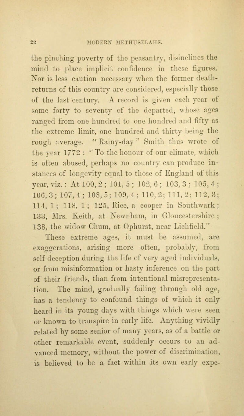 the pincliing poverty of the peasantry, disinclines the mind to place implicit confidence in these figures. Nor is less caution necessary when the former death- returns of this country are considered, esf>ecially those of the last century. A record is given each year of some forty to seventy of the departed, whose ages ranged from one hundred to one hundred and fifty as the extreme limit, one hundred and thirty being the rough average.  Rainy-day  Smith thus wrote of the year 1772 : '' To the honour of our climate, which is often abused, perhaps no country can produce in- stances of longevity equal to those of England of this year, viz. : At 100,2; 101, 5; 102, G; 103,3; 105,4 106,3; 107,4; 108,5; 109,4; 110,2; 111,2; 112,3 114, 1 ; 118, 1 ; 125, Rice, a cooper in Southwark 133, Mrs. Keith, at Newnham, in Gloucestershire 138, the widow Chum, at Ophurst, near Lichfield. These extreme ages, it must be assumed, are exaggerations, arising more often, ^^I'ol^^i^^ly' from self-deception during the life of very aged individuals, or from misinformation or hasty inference on the part of their friends, than from intentional misrepresenta- tion. The mind, gradually failing through old age, has a tendency to confound things of which it only heard in its young days with things which were seen or known to transpire in early life. Anything vividly related by some senior of many years, as of a battle or other remarkable event, suddenly occurs to an ad- vanced memory, without the power of discrimination, is believed to be a fact within its own early expe-