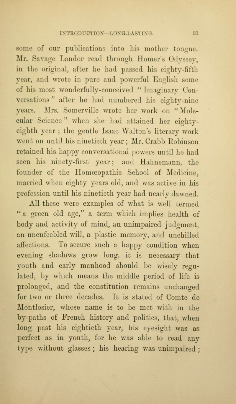 some of our j)ublicatiou.s into his motlicr tongue. Mr. Savage Landor read through Homer's Odyssey, in the original, after he had passed liis eighty-fifth year, and wrote in pure and powerful Englisli some of his most wouderfuUy-conceived  Imaginary Con- versations  after he had numbered his eighty-nine years. Mrs. Somerville wrote her work on Mole- cular Science when she had attained her eighty- eighth year ; the gentle Isaac Walton's literary work went on until his ninetieth year ; Mr. Crabb Eobinson retained his happy conversational powers until he had seen his ninety-first year; and Hahnemann, the founder of the Homoeopathic School of Medicine, married when eighty years old, and was active in his profession until his ninetieth year had nearly dawned. All these were examples of what is well termed  a green old age, a term which implies health of body and activity of mind, an unimpaired judgment, an unenfeebled will, a plastic memory, and unchilled affections. To secure such a happy condition when evening shadows grow long, it is necessary that youth and early manhood should be wisely regu- lated, by which means the middle period of life is prolonged, and the constitution remains unchanged for two or three decades. It is stated of Comte do Montlosier, whose name is to be met with in the by-paths of French history and politics, that, when long past his eightieth year, his eyesight was as perfect as in youth, for he was able to read any type without glasses ; his hearing was unimpaired ;