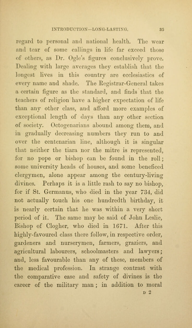 regard to personal and national health. The wear and tear of some callings in life far exceed those of others, as ])r. Ogle's figures conclusively prove. Dealing with large averages they establish that the longest lives in this country are ecclesiastics of every name and shade. The Registrar-General takes a certain figure as the standard, and finds that the teachers of religion have a higher expectation of life than any other class, and afford more examples of exceptional length of days than any other section of society. Octogenarians abound among them, and in gradually decreasing numbers they run to and over the centenarian line, although it is singular that neither the tiara nor the mitre is represented, for no pope or bishop can be found in the roll; some university heads of houses, and some beneficed clergymen, alone appear among the century-living divines. Perhaps it is a little rash to say no bishop, for if St. Germanus, who died in the year 734, did not actually touch his one hundredth birthday, it is nearly certain that he was within a very short period of it. The same may be said of John Leslie, Bishop of Clogher, who died in 1671. After this highly-favoured class there follow, in respective order, gardeners and nurserymen, farmers, graziers, and agricultural labourers, schoolmasters and lawyers; and, less favourable than any of these, members of the medical profession. In strange contrast with the comparative ease and safety of divines is the career of the militarv man : in addition to moral D 2