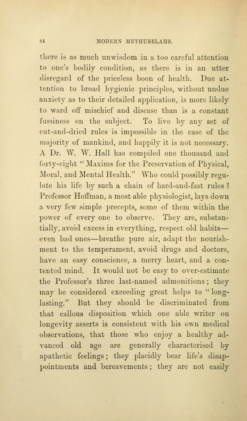 there is as much unwisdom in a too careful attention to one's bodily condition, as there is in an utter disregard of the priceless boon of health. Due at- tention to broad hygienic principles, without undue anxiety as to their detailed application, is more likely to ward off mischief and disease than is a constant fussiness on the subject. To live by any set of cut-and-dried rules is impossible in the case of the majority of mankind, and happily it is not necessary. A Dr. W. W. Hall has compiled one thousand and ibrty-eight  Maxims for the Preservation of Physical, Moral, and Mental Health. Who could possibly regu- late his life by such a chain of hard-and-fiist rules ? Professor Hoffman, a most able physiologist, lays down a very few simple precepts, some of them within the power of every one to observe. They are, substan- tially, avoid excess in everything, respect old habits— even bad ones—breathe pure air, adapt the nourish- ment to the temperament, avoid drugs and doctors, have an easy conscience, a merry heart, and a con- tented mind. It would not be easy to over-estimate the Professor's three last-named admonitions; they may be considered exceeding great helps to  long- lasting. But they should be discriminated from that callous disposition which one able writer on longevity asserts is consistent with his own medical observations, that those who enjoy a healthy ad- vanced old age are generally characterised by apathetic feelings; they placidly bear life's disap- pointments and bereavements; they are not easily