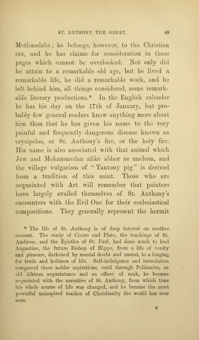 Metliuselahs ; lie ln-loni:;.-^, liowcver, to tlic Cliristiaii era, and he bus claims for consideration in these pages which cannot be overlooked. Not only did he attain to a remarkable old age, but he lived a remarkable life, he did a remarkable work, and he left behind him, all things considered, some remark- able literary productions.* In the English calendar he has his day on the 17th of January, but pro- bably few general readers know anything more about him than that he has given his name to the very painful and frequently dangerous disease known as erysipelas, or St. Anthony's fire, or the holy fire. His name is also associated with that animal whicli Jew and Mohammedan alike abhor as unclean, and the village vulgarism of  Tantony pig is derived from a tradition of this saint. Those who are acquainted with Art will remember that painters have largely availed themselves of St. Anthony's encounters with the Evil One for their ecclesiastical compositions. They generally represent the hermit * The life of St, Anthony is of deep interest on another account. The study of Cicero and Plato, the teachings of St. Ambrose, and the Epistles of St. Paul, had done much to lead Augustine, the future Bishop of Hippo, from a life of vanity and pleasure, darkened by mental doubt and unrest, to a longing for truth and holiness of life. Self-indulgence and irresolution conquered these nobler aspirations, until through Politanius, an old African acquaintance and an officer of rank, he became acquainted with the narrative of St. Anthony, from which time his Avhole course of life was changed, and he became the most powerful uninspired teacher of Christianity the world has ever seen.