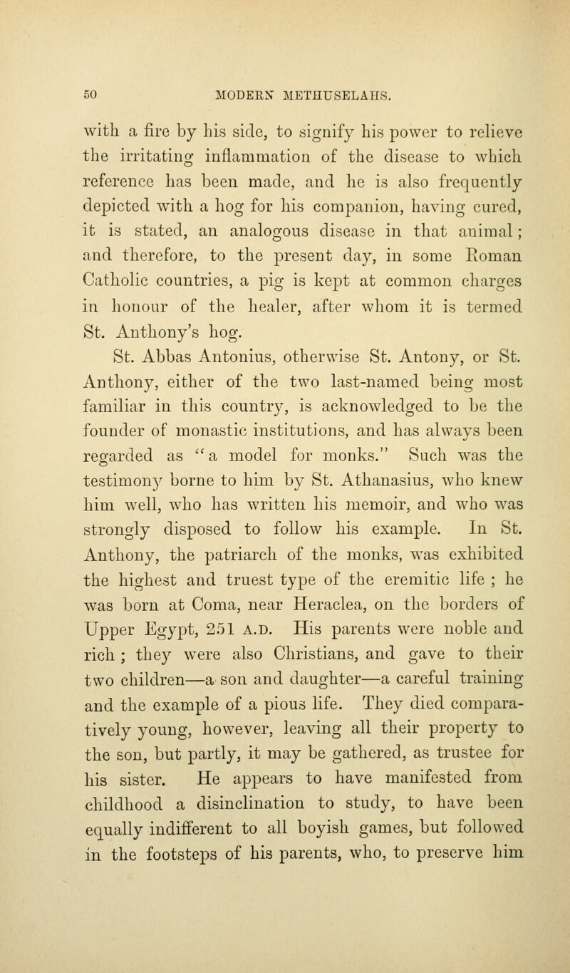 with a fire by his side, to signify his power to relieve the irritating inflammation of the disease to which reference has been made, and he is also frequently depicted with a hog for his companion, having cured, it is stated, an analogous disease in that animal; and therefore, to the present day, in some Roman Catholic countries, a pig is kept at common charges in honour of the healer, after whom it is termed St. Anthony's hog. St. Abbas Antonius, otherwise St. Antony, or St. Anthony, either of the two last-named being most familiar in this country, is acknowledged to be the founder of monastic institutions, and has always been regarded as a model for monks. Such was the testimony borne to him by St. Athanasius, who knew him well, who has written his memoir, and who was strongly disposed to follow his example. In St. Anthony, the patriarch of the monks, was exhibited the highest and truest type of the eremitic life ; he was born at Coma, near Heraclea, on the borders of Upper Egypt, 2.51 a.d. His parents were noble and rich ; they were also Christians, and gave to their two children—a son and daughter—a careful training and the example of a pious life. They died compara- tively young, however, leaving all their property to the son, but partly, it may be gathered, as trustee for his sister. He appears to have manifested from childhood a disinclination to study, to have been equally indifierent to all boyish games, but followed in the footsteps of his parents, who, to preserve him