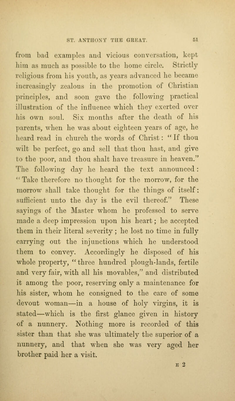 from bad examples ami vicious conversation, kept liiin as much as possible to the home circle. Strictly religious from bis youth, as years advanced he became increasingly zealous in the promotion of Christian principles, and soon gave the following practical illustration of the influence which they exerted over his own soul. Six months after the death of his parents, when he was about eighteen years of age, he heard read in church the words of Christ:  If thou wilt be perfect, go and sell that thou hast, and. give to the poor, and thou shalt have treasure in heaven. The following day he heard the text announced: *' Take therefore no thought for the morrow, for the morrow shall take thouQ-ht for the thinsfs of itself: sufficient unto the day is the evil thereof. These sayings of the Master whom he professed to serve made a deep impression upon his heart; he accepted them in their literal severity; he lost no time in fully carrying out the injunctions which he understood them to convey. Accordingly he disposed of his whole property,  three hundred plough-lands, fertile and very fair, with all his movables, and distributed it among the poor, reserving only a maintenance for his sister, whom he consigned to the care of some devout woman—in a house of holy virgins, it is stated—which is the first glance given in history of a nunnery. Nothing more is recorded of this sister than that she was ultimately the superior of a nunnery, and that when she was very aged her brother paid her a visit. E 2