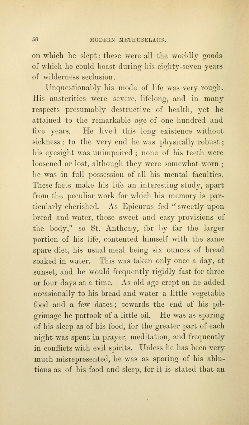 on wliicli he slept; these were all the worldly goods of which he could boast during his eighty-seven years of wilderness seclusion. Unquestionably his mode of life w^as very rough. His austerities were severe, lifelong, and in many respects presumably destructive of health, yet he attained to the remarkable age of one hundred and five years. He lived this long existence without sickness ; to the very end he was physically robust ; his eyesight was unimpaired ; none of his teeth were loosened or lost, although they were somewhat worn ; he was in full possession of all his mental faculties. These facts make his life an interesting study, apart from the peculiar work for which his memory is par- ticularly cherished. As Epicurus fed sweetly upon bread and water, those sweet and easy provisions of the body, so St. Anthony, for by far the larger portion of his life, contented himself with the same spare diet, his usual meal being six ounces of bread soaked in water. This was taken only once a day, at sunset, and he would frequently rigidly fast for three or four days at a time. As old age crept on he added occasionally to his bread and water a little vegetable food and a few dates; towards the end of his pil- grimage he partook of a little oil. He was as sparing of his sleep as of his food, for the greater part of each night was spent in prayer, meditation, and frequently in conflicts with evil spirits. Unless he has been very much misrepresented, he was as sparing of his ablu- tions as of his food and sleep, for it is stated that an