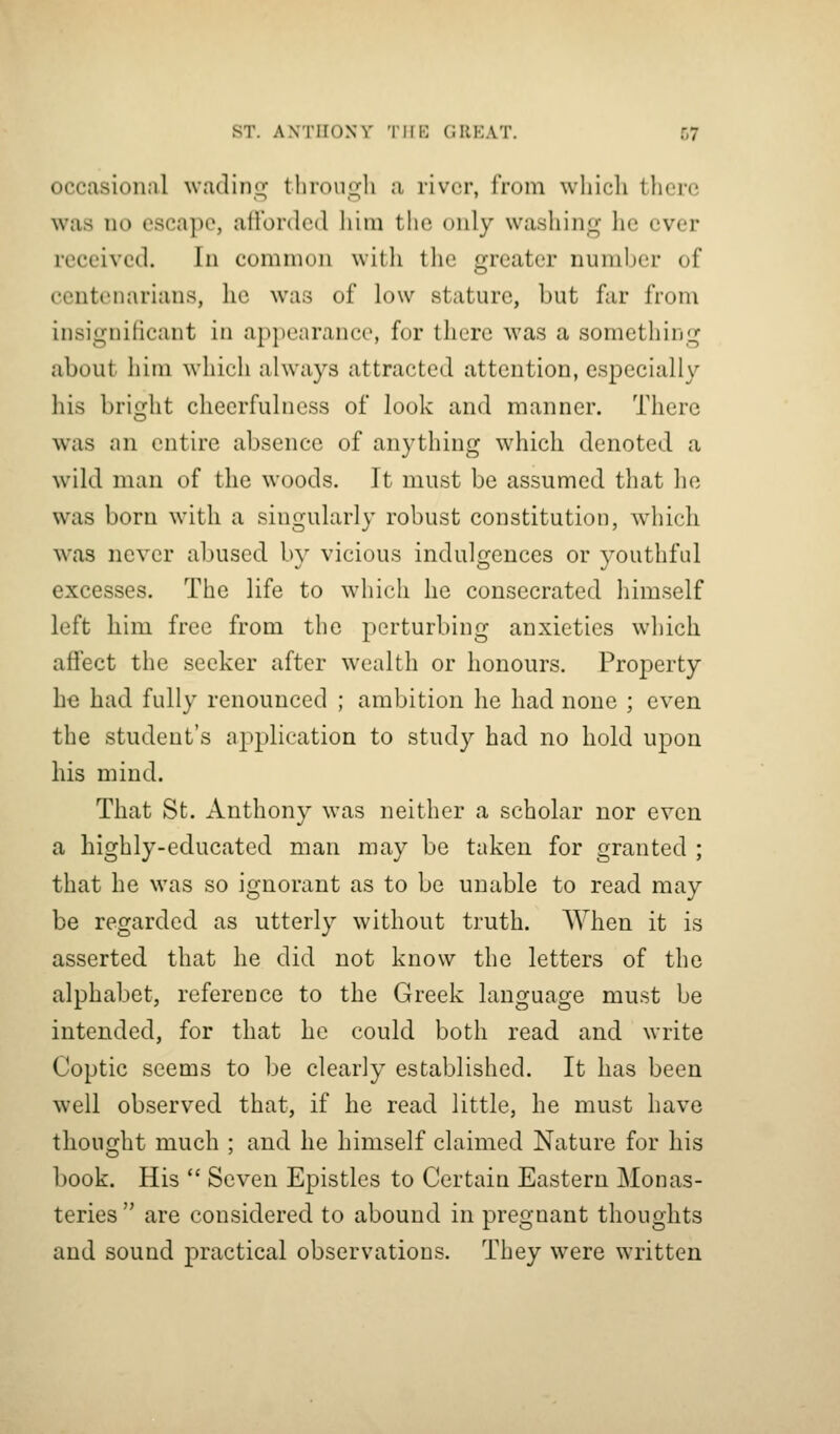 occasional wadino^ tlirouujli a river, from which there was no escape, allonlcd him the only washing lie ever received. In common with the greater number of centenarians, he was of low stature, but far from insignificant in appearance, for there was a something about him which always attracted attention, especially his brisfht cheerfulness of look and manner. There O was an entire absence of anything which denoted a wild man of the woods. It must be assumed that he was born with a singularly robust constitution, which was never abused by vicious indulgences or youthful excesses. The life to which he consecrated himself left him free from the perturbing anxieties which aftect the seeker after wealth or honours. Property he had fully renounced ; ambition he had none ; even the student's application to study had no hold upon his mind. That St. Anthony was neither a scholar nor even a highly-educated man may be taken for granted ; that he was so ignorant as to be unable to read may be regarded as utterly without truth. When it is asserted that he did not know the letters of the alphabet, reference to the Greek language must be intended, for that he could both read and write Coptic seems to be clearly established. It has been well observed that, if he read little, he must have thought much ; and he himself claimed Nature for his book. His  Seven Epistles to Certain Eastern Monas- teries  are considered to abound in pregnant thoughts and sound practical observations. They were written