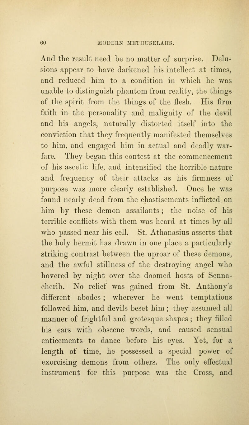 And the result need be no matter of surprise. Delu- sions appear to have darkened his intellect at times, and reduced him to a condition in which he was unable to distinguish phantom from reality, ttie things of the spirit from the things of the flesh. His firm faith in the personality and malignity of the devil and his angels, naturally distorted itself into the conviction that they frequently manifested themselves to him, and engaged him in actual and deadly war- fare. They began this contest at the commencement of his ascetic life, and intensified the horrible nature and frequency of their attacks as his firmness of purpose was more clearly established. Once he was found nearly dead from the chastisements inflicted on him by these demon assailants; the noise of his terrible conflicts with them was heard at times by all who passed near his cell. St. Athanasius asserts that the holy hermit has drawn in one place a particularly striking contrast between the uproar of these demons, and the awful stillness of the destroying angel who hovered by night over the doomed hosts of Senna- cherib. No relief was gained from St. Anthony's difl'erent abodes; wherever he went temptations followed him, and devils beset him ; they assumed all manner of frightful and grotesque shapes ; they filled his ears with obscene words, and caused sensual enticements to dance before his eyes. Yet, for a length of time, he possessed a special power of exorcising demons from others. The only efibctual instrument for this purpose was the Cross, and