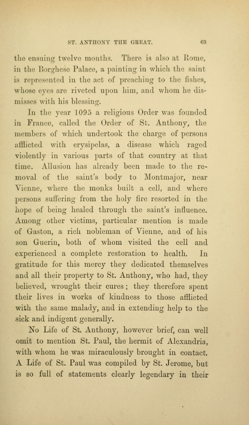 tliG ensuiiiir twelve nK^utlis, There is also at Rome, in the Borgliese Palace, a painting in whicli tlie saint is represented in the act of preaching to the fishes, whose eyes are riveted upon him, and whom he dis- misses with his blessing. In the year 1095 a religions Order was founded in France, called the Order of St. Anthony, the members of which undertook the charge of persons afflicted with erysipelas, a disease which raged violently in various parts of that country at that time. Allusion has already been made to the re- moval of the saint's body to Montmajor, near Vienne, where the monks built a cell, and where persons suffering from the holy fire resorted in the hope of being healed through the saint's influence. Among other victims, particular mention is made of Gaston, a rich nobleman of Vienne, and of his son Guerin, both of whom visited the cell and experienced a complete restoration to health. In gratitude for this mercy they dedicated themselves and all their property to St. Anthony, who had, they believed, wrought their cures; they therefore spent their lives in works of kindness to those afflicted with the same malady, and in extending help to the sick and indigent generally. No Life of St. Anthony, however brief, can well omit to mention St. Paul, the hermit of Alexandria, with whom he was miraculously brought in contact. A Life of St. Paul was compiled by St. Jerome, but is so full of statements clearly legendary in their