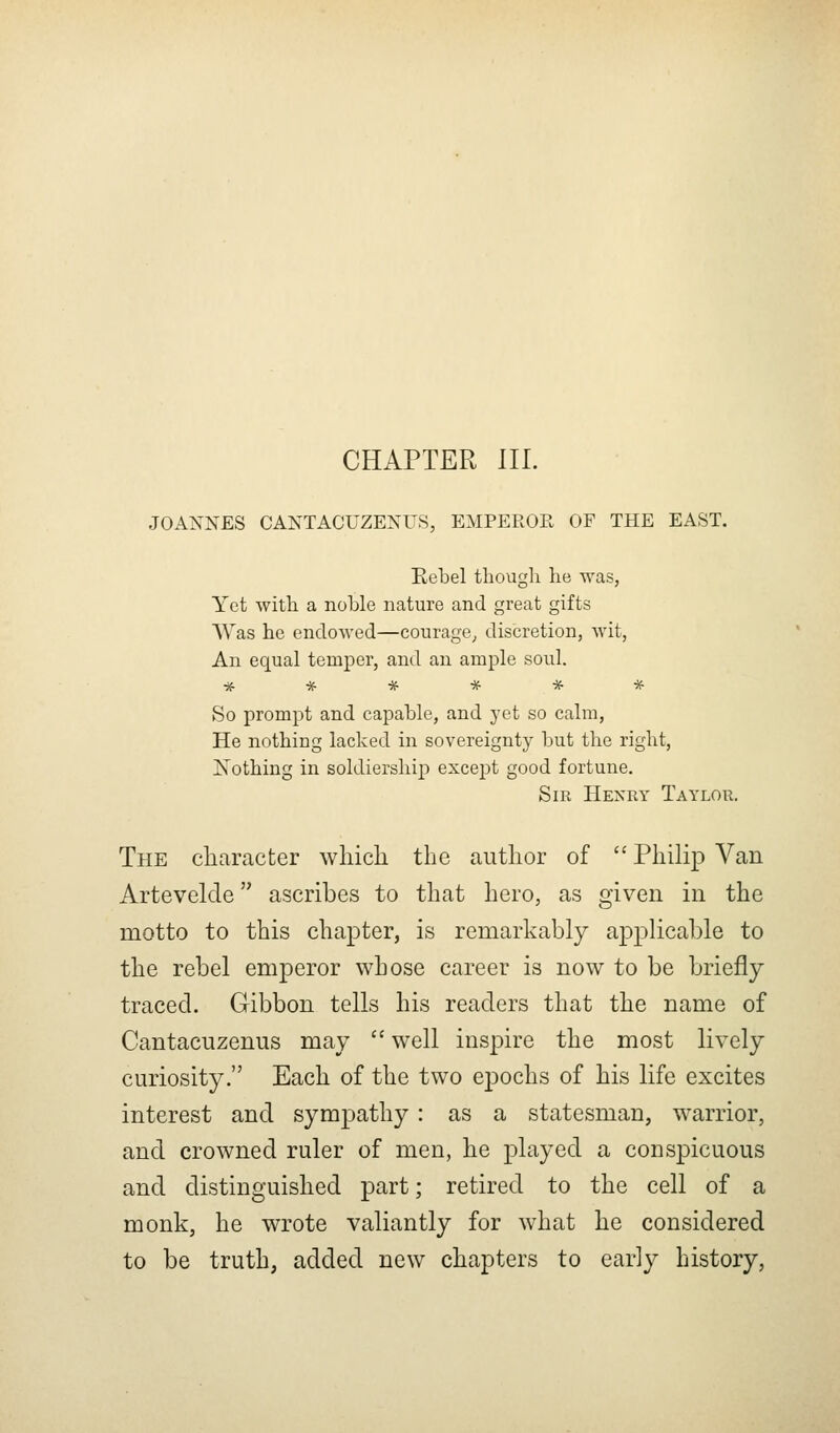 JOA?s^NES CAKTACUZENUS, EMPEROE OF THE EAST. Kebel though he was, Yet with a noble nature and great gifts Was he endowed—courage^ discretion, wit, An equal temper, and an ample soul. ****** So prompt and capable, and yet so calm, He nothing lacked in sovereignty but the right, I^othing in soldiership except good fortune. Sir Henry Taylor. The character which the author of  Philip Van Artevelde ascribes to that hero, as given in the motto to this chapter, is remarkably applicable to the rebel emperor whose career is now to be briefly traced. Gibbon tells his readers that the name of Cantacuzenus may  well inspire the most lively curiosity. Each of the two epochs of his life excites interest and sympathy: as a statesman, warrior, and crowned ruler of men, he played a conspicuous and distinguished part; retired to the cell of a monk, he wrote valiantly for what he considered to be truth, added new chapters to early history.