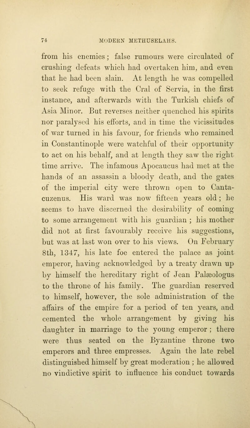 from his enemies; false rumours were circulated of crushing defeats which had overtaken him, and even that he had been slain. At length he was compelled to seek refuge with the Cral of Servia, in the first instance, and afterwards with the Turkish chiefs of Asia Minor. But reverses neither quenched his spirits nor paralysed his efforts, and in time the vicissitudes of war turned in his favour, for friends who remained in Constantinople were watchful of their opportunity to act on his behalf, and at length they saw the right time arrive. The infamous Apocaucus had met at the hands of an assassin a bloody death, and the gates of the imperial city were thrown open to Canta- cuzenus. His ward was now fifteen years old ; he seems to have discerned the desirability of coming to some arranojemeut with his ouardian : his mother did not at first favourably receive his suggestions, but was at last won over to his views. On February 8th, 1347, his late foe entered the palace as joint emperor, having acknowledged by a treaty drawn up by himself the hereditary right of Jean Palaeologus to the throne of his family. The guardian reserved to himself, however, the sole administration of the affairs of the empire for a period of ten years, and cemented the whole arrangement by giving his daughter in marriage to the young emperor ; there were thus seated on the Byzantine throne two emperors and three empresses. Again the late rebel distinguished himself by great moderation ; he allowed no vindictive spirit to influence his conduct towards