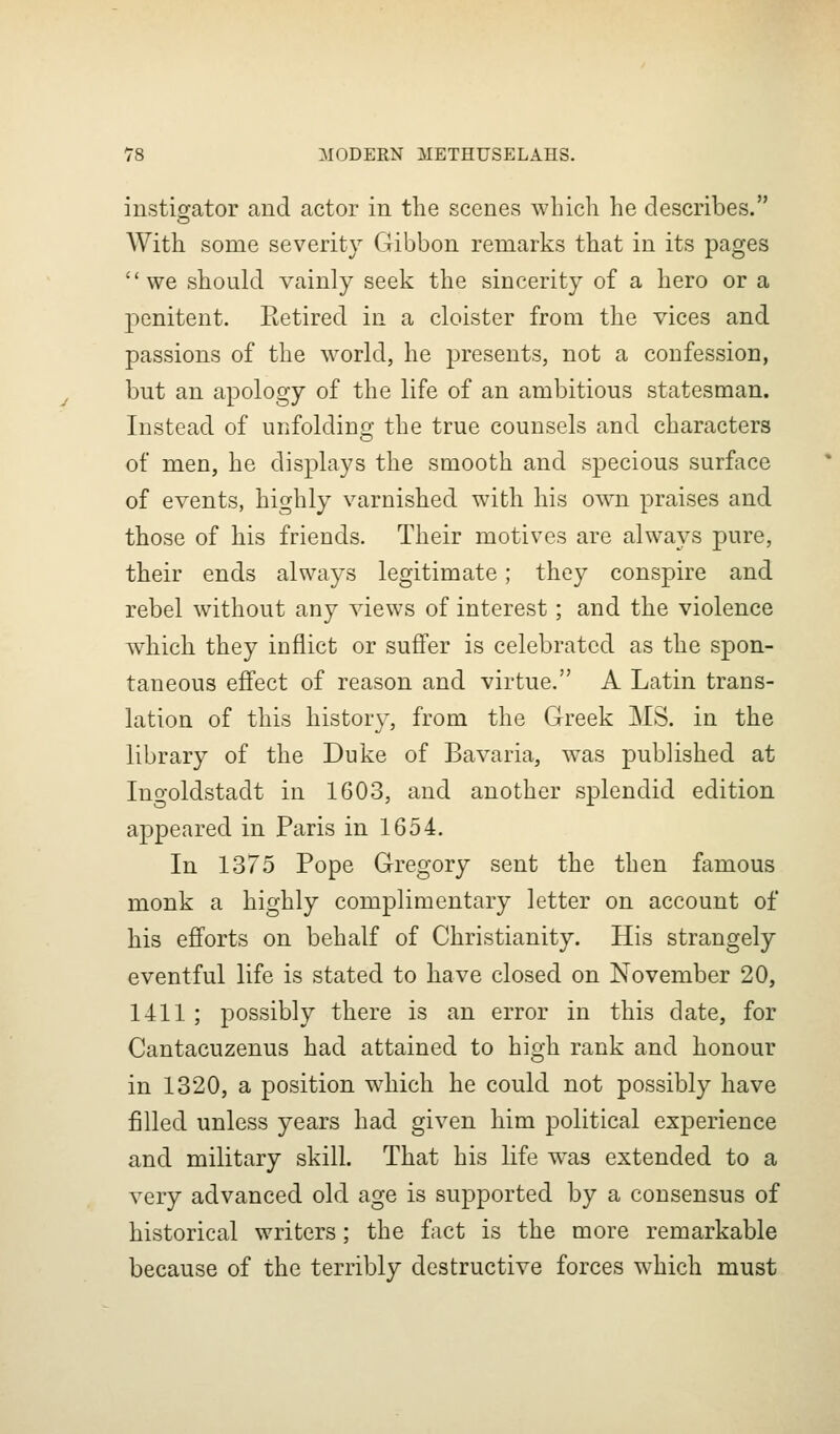 instigator and actor in the scenes which he describes. With some severity Gibbon remarks that in its pages we should vainly seek the sincerity of a hero or a penitent. Retired in a cloister from the vices and passions of the world, he presents, not a confession, but an apology of the life of an ambitious statesman. Instead of unfolding the true counsels and characters of men, he displays the smooth and specious surface of events, highly varnished with his ow^n praises and those of his friends. Their motives are always pure, their ends always legitimate; they conspire and rebel without any views of interest; and the violence which they inflict or suffer is celebrated as the spon- taneous effect of reason and virtue. A Latin trans- lation of this liistor}', from the Greek MS. in the library of the Duke of Bavaria, was published at Ino-oldstadt in 1603, and another splendid edition appeared in Paris in 1654. In 1375 Pope Gregory sent the then famous monk a highly complimentary letter on account of his efforts on behalf of Christianity. His strangely eventful life is stated to have closed on November 20, 1411; possibly there is an error in this date, for Cantacuzenus had attained to high rank and honour in 1320, a position which he could not possibly have filled unless years had given him political experience and military skill. That his life was extended to a very advanced old age is supported by a consensus of historical writers; the fact is the more remarkable because of the terribly destructive forces w^hich must