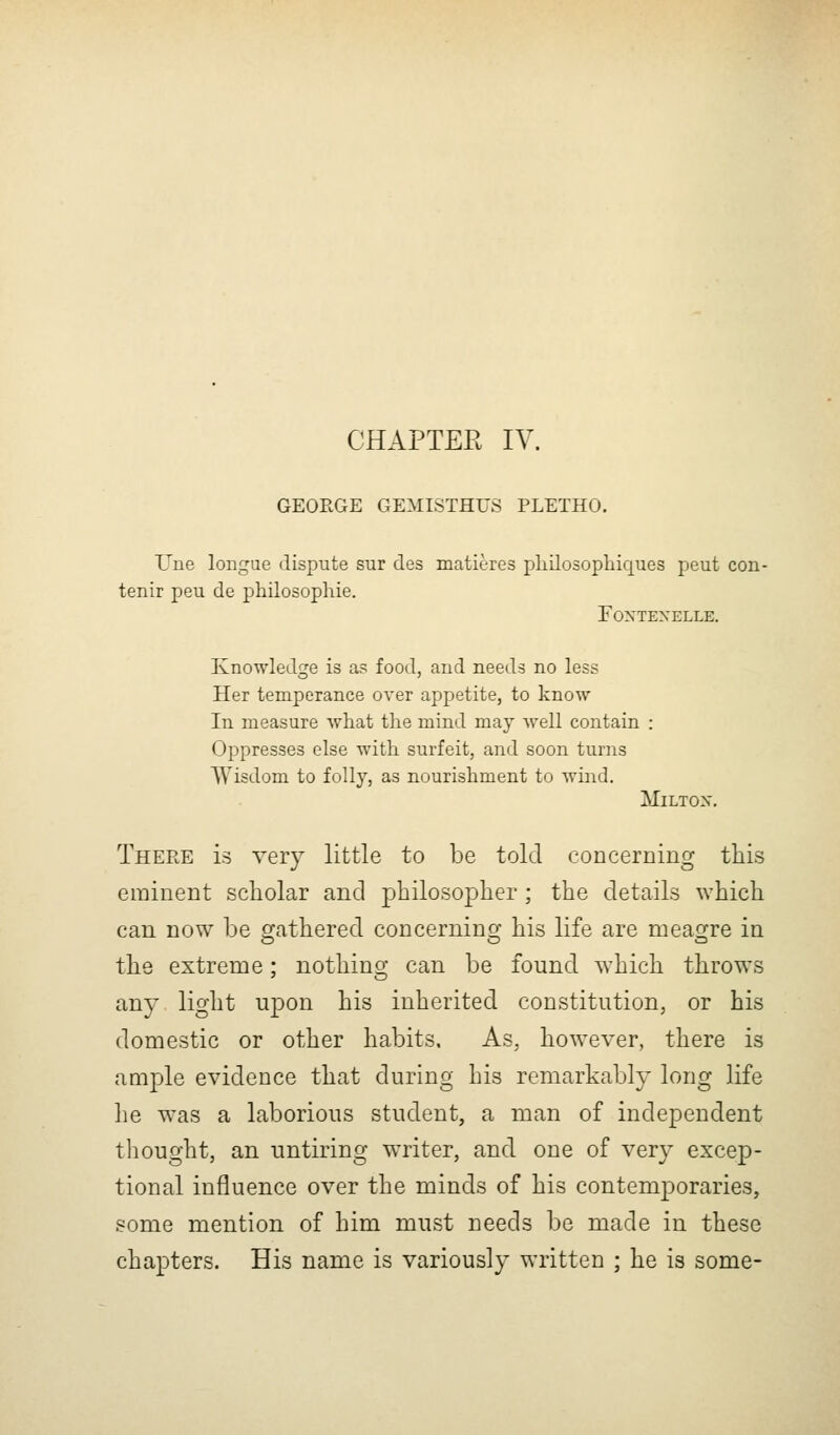 CHAPTER IV. GEOEGE GEMISTHUS PLETHO. Uue loiigue dispute sur des matieres pliilosoplaiques peut con- tenir peu de philosophie. FOXTEXELLE. Knowledge is as food, and needs no less Her temperance over appetite, to know- In measure what the mind may well contain : Oppresses else with surfeit, and soon turns Wisdom to folly, as nourishment to wind. MiLTOX. There is very little to be told concerning this eminent scholar and philosopher; the details which can now be gathered concerning his life are meagre in the extreme; nothing can be found which throws any light upon his inherited constitution, or his domestic or other habits. As, however, there is ample evidence that during his remarkably long life lie was a laborious student, a man of independent thought, an untiring writer, and one of very excep- tional influence over the minds of his contemporaries, some mention of him must needs be made in these chapters. His name is variously written ; he is some-