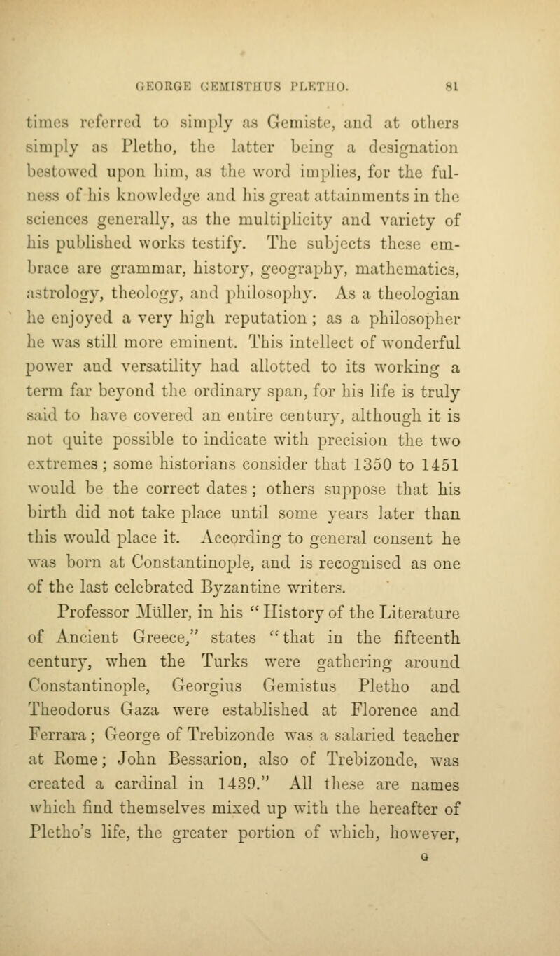 times referred to simply as Gemiste, and at others simply as Pletho, the latter beinp^ a designation bestowed upon him, as the word im})lies, for the ful- ness of his knowledge and his great attainments in the sciences generally, as the multiplicity and variety of his published works testify. The subjects these em- l)race are grammar, history, geography, mathematics, astrology, theology, and philosophy. As a theologian he enjoyed a very high reputation; as a philosopher he was still more eminent. This intellect of wonderful power and versatility had allotted to its working a term fiir beyond the ordinary span, for his life is truly said to have covered an entire century, although it is not (juite possible to indicate with precision the two extremes ; some historians consider that 1350 to 1451 would be the correct dates; others suppose that his birth did not take place until some years later than this would place it. According to general consent he was born at Constantinople, and is recognised as one of the last celebrated Byzantine writers. Professor MUller, in his  History of the Literature of Ancient Greece, states  that in the fifteenth century, when the Turks were gathering around Constantinople, Georgius Gemistus Pletho and Theodorus Gaza were established at Florence and Ferrara ; George of Trebizonde was a salaried teacher at Rome; John Bessarion, also of Trebizonde, was created a cardinal in 1439. All these are names which find themselves mixed up with the hereafter of Pletho's life, the greater portion of which, however, a