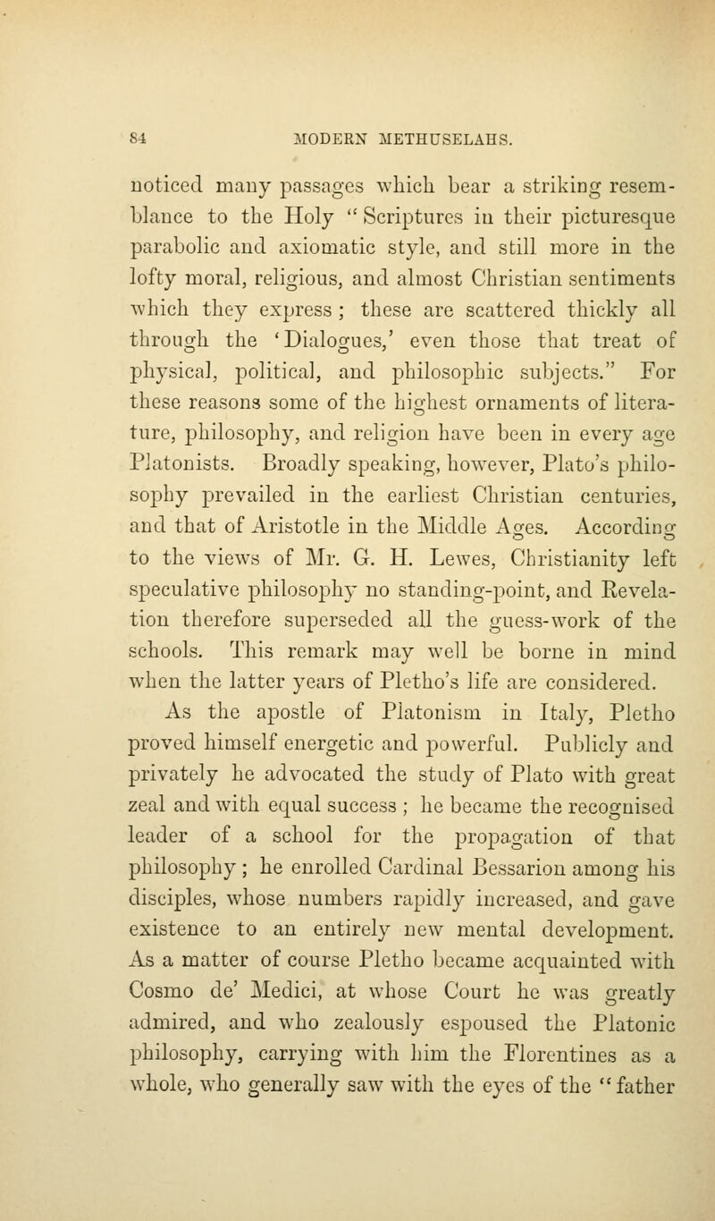 noticed many passages wliicli bear a striking resem- blance to the Holy  Scriptures in their picturesque parabolic and axiomatic style, and still more in the lofty moral, religious, and almost Christian sentiments Avhich they express ; these are scattered thickly all throuo-li the 'Dialoo^ues,' even those that treat of physical, political, and philosophic subjects. For these reasons some of the hio-hest ornaments of litera- ture, philosophy, and religion have been in every age Platonists. Broadly speaking, however, Plato's philo- sophy prevailed in the earliest Christian centuries, and that of Aristotle in the Middle Ages. Accordins: to the views of Mr. G. H. Lewes, Christianity left speculative philosophy no standing-point, and Kevela- tion therefore superseded all the guess-work of the schools. This remark may well be borne in mind when the latter years of Pletho's life are considered. As the apostle of Platonism in Italy, Pletho proved himself energetic and powerful. Publicly and privately he advocated the study of Plato with great zeal and with equal success ; he became the recognised leader of a school for the j)i'op3'o'i'tion of that philosophy ; he enrolled Cardinal Bessarion among his disciples, whose numbers rapidly increased, and gave existence to an entirely new mental development. As a matter of course Pletho became acquainted with Cosmo de' Medici, at whose Court he was greatly admired, and who zealously espoused the Platonic philosophy, carrying with him the Florentines as a whole, who generally saw with the eyes of the father