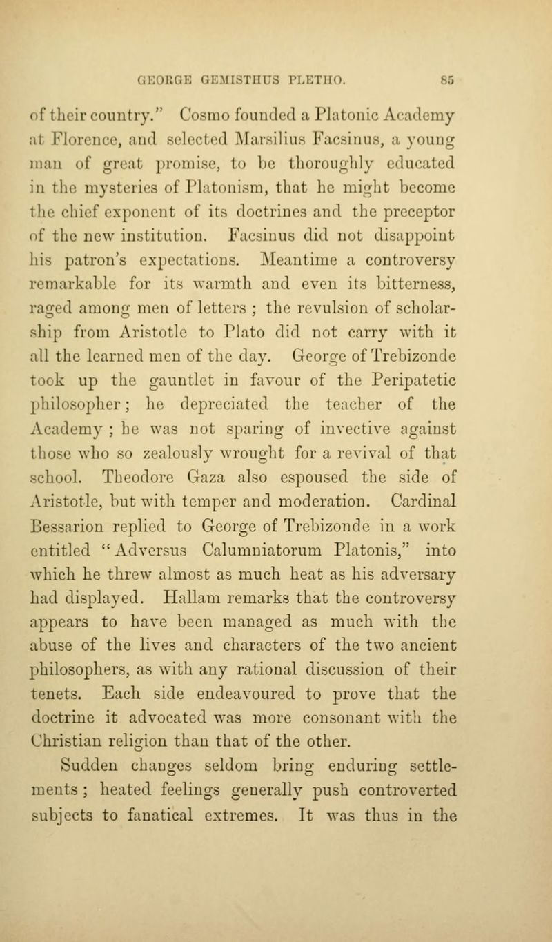 of their country. Cosmo founded a Platonic Academy at Florence, and selected Marsilius Facsinus, a young man of great promise, to be thoroughly educated in the mysteries of Platonism, that he might become the chief exponent of its doctrines and the preceptor of the new institution. Facsinus did not disappoint his patron's expectations. Meantime a controversy remarkable for its warmth and even its bitterness, raged among men of letters ; the revulsion of scholar- ship from Aristotle to Plato did not carry with it all the learned men of the day. George of Trebizonde took up the gauntlet in favour of the Peripatetic philosopher; he depreciated the teacher of the Academy ; he was not sparing of invective against those who so zealously wrought for a revival of that school. Theodore Gaza also espoused the side of Aristotle, but with temper and moderation. Cardinal Bessarion replied to George of Trebizonde in a work entitled  Adversus Calumniatorum Platonis, into which he threw almost as much heat as his adversary had displayed. Hallam remarks that the controversy appears to have been managed as much with the abuse of the lives and characters of the two ancient philosophers, as with any rational discussion of their tenets. Each side endeavoured to prove that the doctrine it advocated was more consonant with the Christian relifijion than that of the other. Sudden changes seldom bring enduring settle- ments ; heated feelings generally push controverted subjects to fanatical extremes. It was thus in the