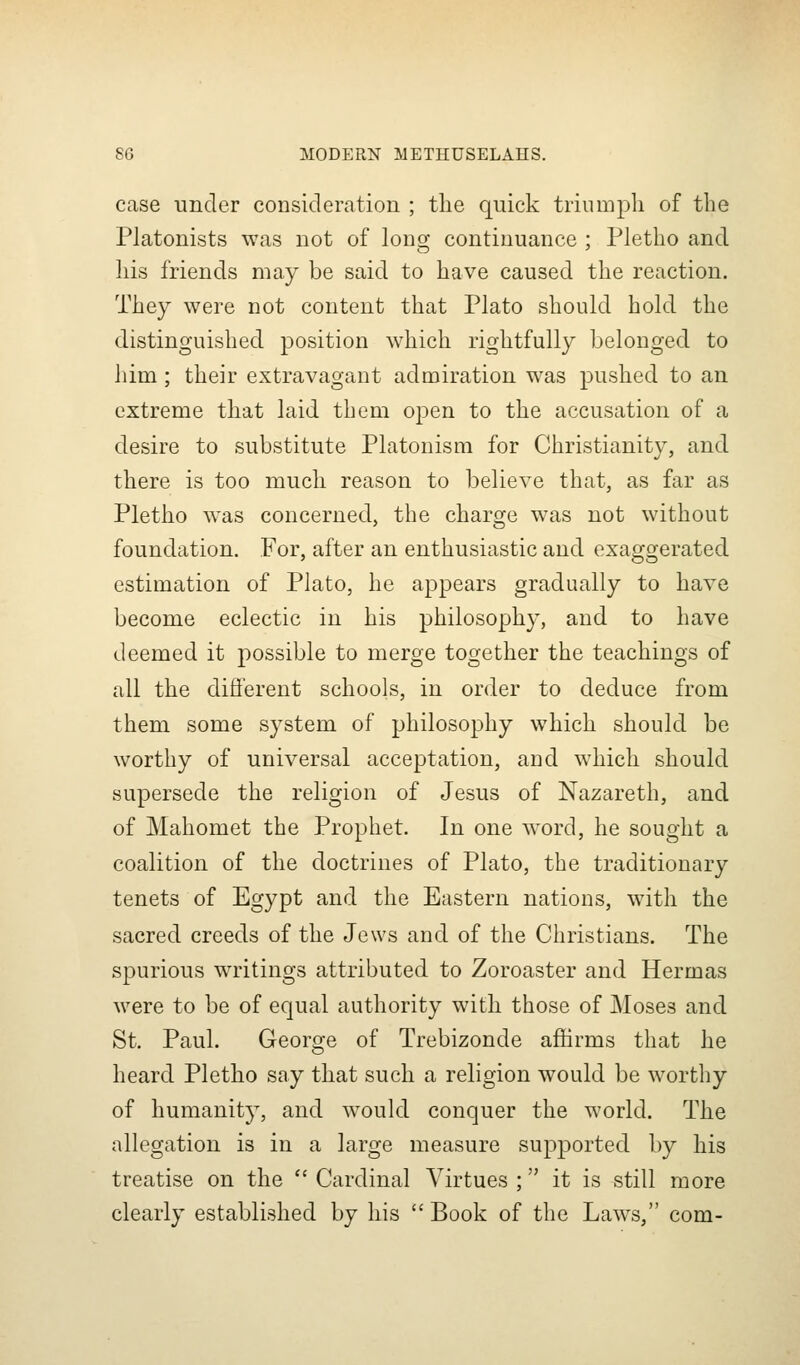 case under consideration ; the quick triumpli of the Platonists was not of long continuance ; Pletho and his friends may be said to have caused the reaction. They were not content that Plato should hold the distinguished position which rightfully belonged to him; their extravagant admiration was pushed to an extreme that laid them open to the accusation of a desire to substitute Platonism for Christianity, and there is too much reason to believe that, as far as Pletho was concerned, the charge was not without foundation. For, after an enthusiastic and exaggerated estimation of Plato, he appears gradually to have become eclectic in his philosophy, and to have deemed it possible to merge together the teachings of all the difl'erent schools, in order to deduce from them some system of philosophy which should be worthy of universal acceptation, and which should supersede the religion of Jesus of Nazareth, and of Mahomet the Prophet. In one word, he sought a coalition of the doctrines of Plato, the traditionary tenets of Egypt and the Eastern nations, with the sacred creeds of the Jews and of the Christians. The spurious writings attributed to Zoroaster and Hermas were to be of equal authority with those of Moses and St, Paul. George of Trebizonde affirms that he heard Pletho say that such a religion would be worthy of humanity, and would conquer the world. The allegation is in a large measure supported by his treatise on the  Cardinal Virtues ; it is still more clearly established by his Book of the Laws, com-