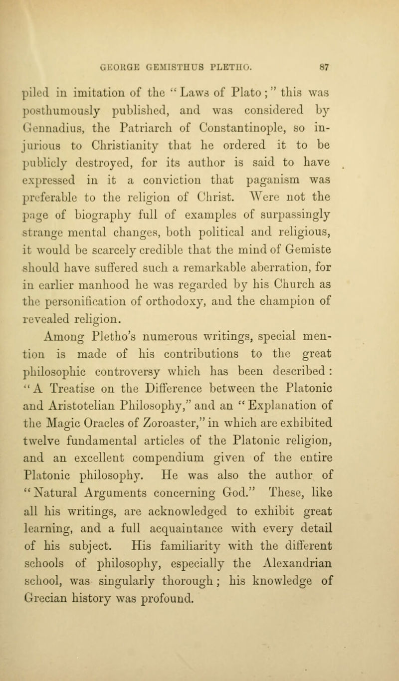 piled in imitation of the ''Laws of Plato; this was posthumously published, and was considered by Gennadius, the Patriarch of Constantinople, so in- jurious to Christianity that he ordered it to be publicly destroyed, for its author is said to have expressed in it a conviction that paganism was preferable to the religion of Christ. Were not the page of biography full of examples of surpassingly strange mental changes, both political and religious, it would be scarcely credible that the mind of Gemiste should have suffered such a remarkable aberration, for in earlier manhood he was regarded by his Church as the personification of orthodoxy, and the champion of revealed religion. Among Pletho's numerous writings, special men- tion is made of his contributions to the great philosophic controversy \vhicli has been described : *'A Treatise on the Difference between the Platonic and Aristotelian Philosophy, and an  Explanation of the Magic Oracles of Zoroaster, in which are exhibited twelve fundamental articles of the Platonic religion, and an excellent compendium given of the entire Platonic philosophy. He was also the author of Natural Arguments concerning God. These, like all his writings, are acknowledged to exhibit great learning, and a full acquaintance with every detail of his subject. His familiarity with the difierent schools of philosophy, especially the Alexandrian school, was singularly thorough; his knowledge of Grecian history was profound.