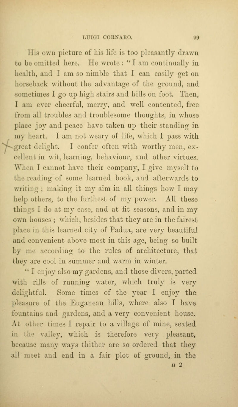 f Tlis own picture of liis life is too pleasantly drawn to be omitted here. lie wrote :  I am continually in health, and I am so nimble that I can easily get on horseback without the advantage of the ground, and sometimes I go up high stairs and hills on foot. Then, I am ever cheerful, merry, and well contented, free from all troubles and troublesome thoughts, in whose place joy and peace have taken up their standing in my heart. I am not weary of life, which I pass with great delight. I confer often with worthy men, ex- cellent in wit. learninjx, behaviour, and other virtues. When I cannot have their company, I give myself to the reading of some learned book, and afterwards to writing ; making it my aim in all things how I may help others, to the furthest of my power. All these things I do at my ease, and at fit seasons, and in my own houses ; which, besides that they are in the fciirest place in this learned city of Padua, are very beautiful and convenient above most in this age, being so built by me according to the rules of architecture, that they are cool in summer and w\arm in winter.  I enjoy also my gardens, and those divers, parted with rills of running w'ater, which truly is very delightful. Some times of the year I enjoy the pleasure of the Euganean hills, wdiere also I have fountains and gardens, and a very convenient house. At other times I repair to a village of mine, seated in the valley, which is therefore very j^le^-sant, because many ways thither are so ordered that they all meet and end in a fair plot of ground, in the H 2