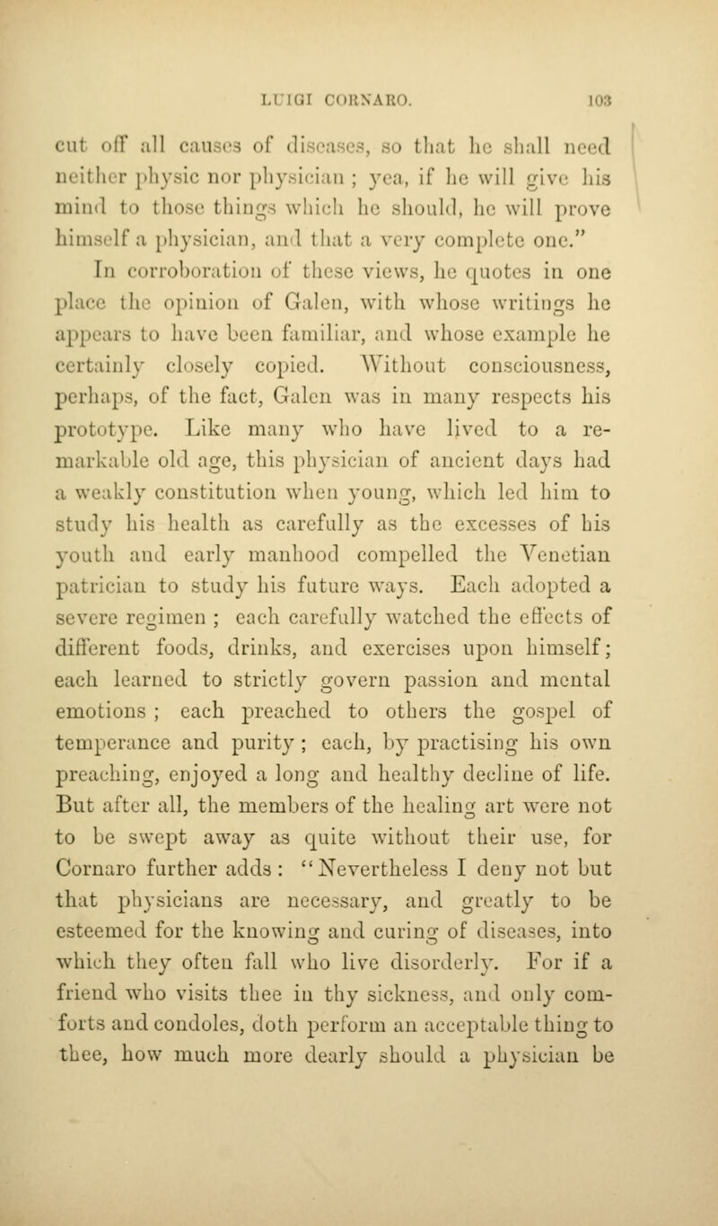 cut oir all caiisi'3 of diseases, so that he shall need neither physic nor physician ; yea, if he will give his mind to those things which he should, he will prove himself a pliysician, and that a very complete one. In corrohoration of these views, lie quotes in one place the opinion of Galen, with whose writings he appears to have been familiar, and whose example he certainly closely copied. AVithout consciousness, perhaps, of the fact, Galen was in many respects his prototype. Like many who have lived to a re- markable old age, this physician of ancient days had a weakly constitution when young, which led him to study his health as carefully as the excesses of his youth and early manhood compelled the Venetian patrician to study his future ways. Each adopted a severe regimen ; each carefully watched the eflects of different foods, drinks, and exercises upon himself; each learned to strictly govern passion and mental emotions ; each preached to others the gospel of temperance and purity; each, by practising his ow^n preaching, enjoyed a long and healthy decline of life. But after all, the members of the healing art were not to be swept away as quite without their use, for Cornaro further adds : Nevertheless I deny not but that physicians are necessary, and greatly to be esteemed for the knowinor and curino; of diseases, into which they often fall who live disorderly. For if a friend who visits thee in thy sickness, and only com- forts and condoles, doth perform an acceptable thing to thee, how much more dearly should a physician be