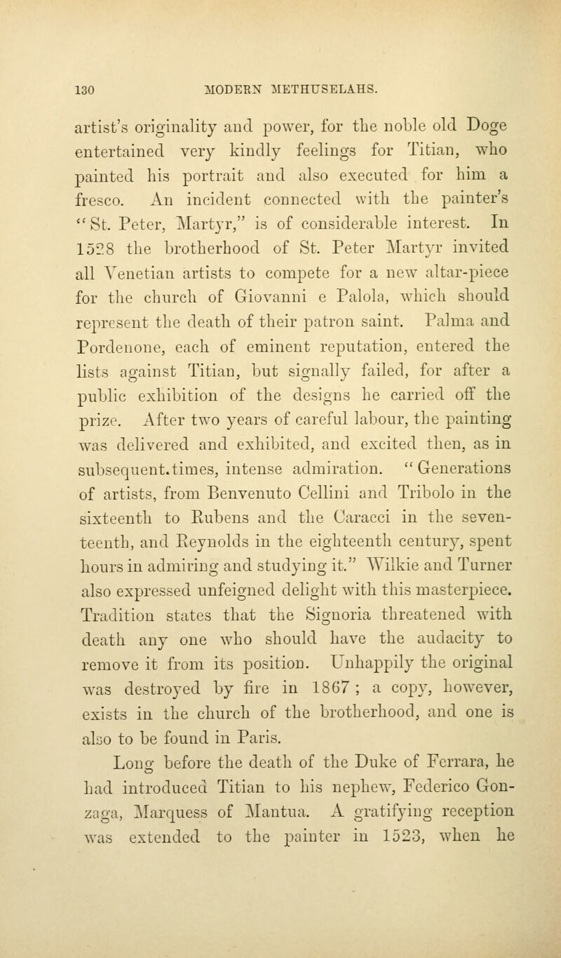 artist's originality and power, for the noble old Doge entertained very kindly feelings for Titian, who painted his portrait and also executed for him a fresco. An incident connected with the painter's *'St. Peter, Martyr, is of considerable interest. In iDi'S the brotherhood of St. Peter Martyr invited all Venetian artists to compete for a new altar-piece for the church of Giovanni e Palola, which should represent the death of their patron saint. Palma and Pordeuone, each of eminent reputation, entered the lists against Titian, but signally failed, for after a public exhibition of the designs he carried off the prize. After two years of careful labour, the painting was delivered and exhibited, and excited then, as in subsequent.times, intense admiration.  Generations of artists, from Benvenuto Cellini and Tribolo in the sixteenth to Rubens and the Caracci in the seven- teenth, and Reynolds in the eighteenth century, spent hours in admiring and studying it. Wilkie and Turner also expressed unfeigned delight with this masterpiece. Tradition states that the Signoria threatened with death any one who should have the audacity to remove it from its position. Unhappily the original was destroyed by fire in 1867 ; a copy, however, exists in the church of the brotherhood, and one is abo to be found in Paris. Lono- before the death of the Duke of Ferrara, he had introduced Titian to his nephew, Federico Gon- zaga, Marquess of ]Mantua. A gratifying reception was extended to the painter in 1523, when he