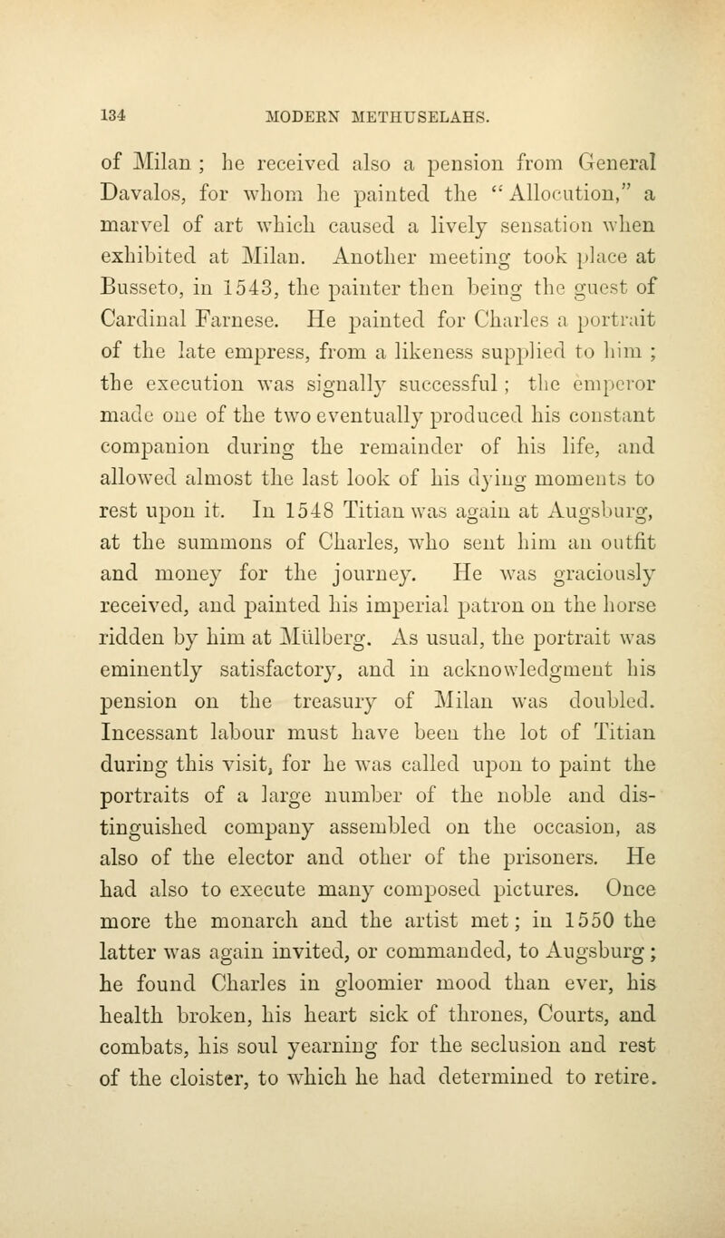 of Milan ; he received also a pension from General Davalos, for whom he painted the  Allocution, a marvel of art which caused a lively sensation when exhibited at Milan. Another meeting took place at Busseto, in 1543, the painter then being the guest of Cardinal Farnese. He painted for Charles a portrait of the late empress, from a likeness supplied to liim ; the execution was signally successful; the emperor made one of the two eventually produced his constant companion during the remainder of his life, and allowed almost the last look of his djing moments to rest upon it. In 1548 Titian was again at Augsburg, at the summons of Charles, who sent him an outfit and money for the journey. He was graciously received, and painted his imperial patron on the horse ridden by him at Mlllberg. As usual, the portrait was eminently satisfactory, and in acknowledgment his pension on the treasury of Milan was doubled. Incessant labour must have been the lot of Titian during this visit, for he was called upon to paint the portraits of a large number of the noble and dis- tinguished company assembled on the occasion, as also of the elector and other of the prisoners. He had also to execute many composed pictures. Once more the monarch and the artist met; in 1550 the latter was again invited, or commanded, to Augsburg; lie found Charles in gloomier mood than ever, his health broken, his heart sick of thrones, Courts, and combats, his soul yearning for the seclusion and rest of the cloister, to which he had determined to retire.