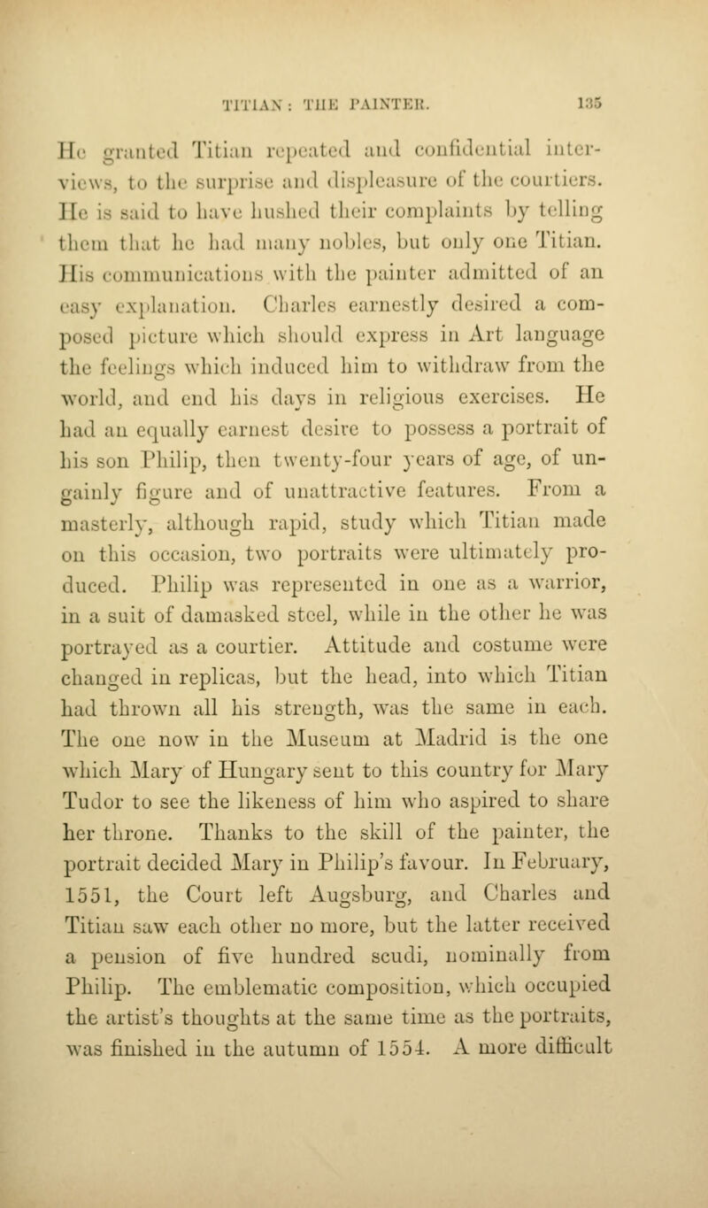 Hc3 granted Titian rc[)eatLHl and confidential inter- views, to tlie surprise and displeasure of the courtiers. lie is said to have hushed their complaints by telling them that he had many nobles, but only one Titian. His eonimunicalions w ith the painter admitted of an easy (.•x}>lanation. Charles earnestly desired a com- posed picture which should express in Art language the feelings which induced him to withdraw from the world, and end his days in religious exercises. He had an equally earnest desire to possess a portrait of his son Philip, then twenty-four years of age, of un- gainly figure and of unattractive features. From a masterly, although rapid, study which Titian made on this occasion, two portraits were ultimately pro- duced. Philip was represented in one as a warrior, in a suit of damasked steel, while in the other he was portrayed as a courtier. Attitude and costume were changed in replicas, but the head, into which Titian had thrown all his strength, was the same in each. The one now in the Museum at Madrid is the one which Mary of Hungary sent to this country for Mary Tudor to see the likeness of him who aspired to share her throne. Thanks to the skill of the painter, the portrait decided Mary in Philip's favour. In February, 1551, the Court left Auojsburir, and Charles and Titian saw each other no more, but the latter received a pension of five hundred scudi, nominally from Philip. The emblematic composition, which occupied the artist's thoughts at the same time as the portraits, was finished in the autumn of 1554. A more difficult