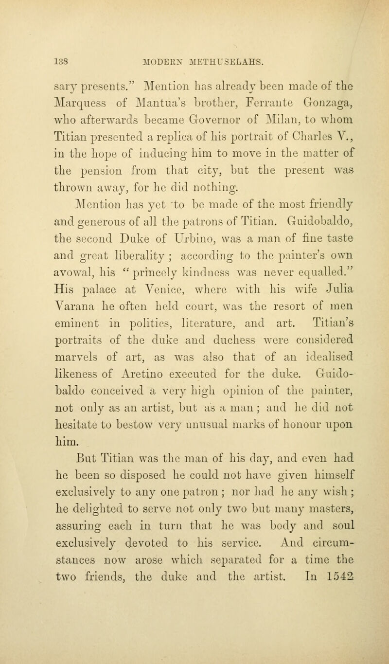 saiy presents. Mention has already been made of tlie Marquess of Mantua's brother, Fcrrante Gonzaga, who afterwards became Governor of Mdan, to whom Titian presented a replica of his portrait of Charles Y., in the hope of inducing him to move in the matter of the pension from that city, but the present was thrown away, for he did nothing. Mention has yet to be made of the most friendly and generous of all the patrons of Titian. Guidobaldo, the second Duke of Urbino, was a man of fine taste and o-reat liberality ; accordius^ to the painter's own avowal, his  princely kinduess was never equalled. His palace at Venice, where with his wife Julia Varana he often held court, was the resort of men eminent in politics, literature, and art. Titian's portraits of the duke and duchess were considered marvels of art, as was also that of an idealised likeness of Aretino executed for the duke. Guido- baido conceived a very high opinion of the painter, not only as an artist, but as a man ; and he did not besitate to bestow very unusual marks of honour upon him. But Titian was the man of his day, and even had he been so disposed he could not have given himself exclusively to any one patron ; nor had he any wish ; he delighted to serve not only two but many masters, assuring each in turn that he was body and soul exclusively devoted to his service. And circum- stances now arose which separated for a time the two friends, the duke and tlie artist. In 1542