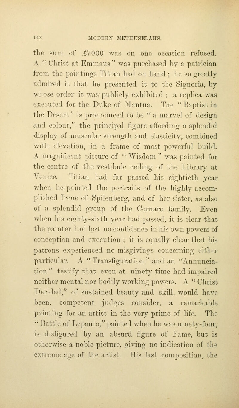the sum of £7000 was on one occasion refused. A  Christ at Emmaus was purchased by a patrician from the paintings Titian had on hand ; he so greatly- admired it that he presented it to the Signoria, by whose order it was publicly exhibited ; a replica was executed for the Duke of Mantua. The  Baptist in the Desert is pronounced to be  a marvel of design and colour, the principal figure affording a splendid display of muscular strength and elasticity, combined with elevation, in a frame of most powerful build. A magnificent picture of  Wisdom  was painted for the centre of the vestibule ceiling of the Library at Venice. Titian had far passed his eightieth year when he painted the portraits of the highly accom- plished Irene of Spilenberg, and of her sister, as also of a splendid group of the Cornaro family. Even when his eighty-sixtli year had passed, it is clear that the painter had lost no confidence in his own powers of conception and execution ; it is equally clear that his patrons experienced no misgivings concerning either particular. A '' Transfiguration  and an Annuncia- tion testify that even at ninety time had impaired neither mental nor bodily working powers. A  Christ Derided, of sustained beauty and skill, would have been, competent judges consider, a remarkable painting for an artist in the very prime of life. The  Battle of Lepanto, painted when he was ninety-four, is disfigured by an absurd figure of Fame, but is otherwise a noble picture, giving no indication of the extreme age of the artist. His last composition, the